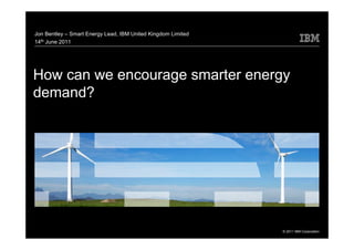 Jon Bentley – Smart Energy Lead, IBM United Kingdom Limited
14th June 2011




How can we encourage smarter energy
demand?




                                                              © 2011 IBM Corporation
 
