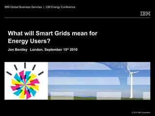 What will Smart Grids mean for Energy Users?  Jon Bentley   London, September 15 th  2010 IBM Global Business Services  |  CBI Energy Conference 