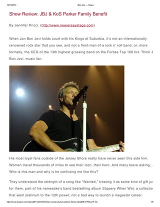 10/31/2014 Bon Jovi — News 
Show Review: JBJ & KoS Parker Family Benefit 
By Jennifer Pricci, (http://www.newjerseystage.com) 
When Jon Bon Jovi holds court with his Kings of Suburbia, it’s not an internationally 
renowned rock star that you see, and not a front-man of a rock n’ roll band, or, more 
formally, the CEO of the 13th highest grossing band on the Forbes Top 100 list. Think Jon 
Bon Jovi, music fan. 
His most loyal fans outside of the Jersey Shore really have never seen this side him. 
Women travel thousands of miles to see their icon, their hero. And many leave asking… 
Who is this man and why is he confusing me like this? 
They understand the strength of a song like “Wanted,” treating it as some kind of gift just 
for them, part of his namesake’s band bestselling album Slippery When Wet, a collection 
that went platinum to the 12th power; not a bad way to launch a megastar career. 
http://www.bonjovi.com/news/95114247437/show-review-jbj-kos-parker-family-benefit#.VFRKuvnF-So 1/9 
 