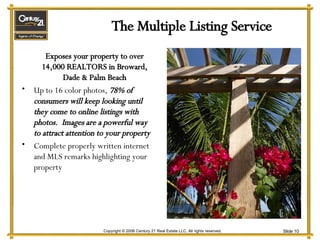 The Multiple Listing Service Exposes your property to over 14,000 REALTORS in Broward, Dade & Palm Beach Up to 16 color photos,  78% of consumers will keep looking until they come to online listings with photos.  Images are a powerful way to attract attention to your property Complete properly written internet and MLS remarks highlighting your property 