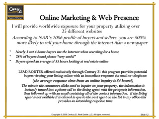 Online Marketing & Web Presence I will provide worldwide exposure for your property utilizing over  25 different websites According to NAR’s 2006 profile of buyers and sellers, you are 500% more likely to sell your home through the internet than a newspaper Nearly 3 out 4 home buyers use the Internet when searching for a home 78% of buyers found photos “very useful” Buyers spend an average of 55 hours looking at real estate online LEAD ROUTER-offered exclusively through Century 21 this program provides potential buyers viewing your listing online with an immediate response via email or telephone ( the average response time from an online inquiry is 54 hours!) The minute the consumers clicks send to inquire on your property, the information is instantly turned into a phone call to the listing agent with the prospects information, then followed up with an email containing all of the contact information.  If the listing agent is not available it is offered in que to the next agent on the list in my office-this provides an astonishing response time 