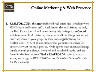 Online Marketing & Web Presence REALTOR.COM , the  most  trafficked real estate site (which powers MSN House and Home, AOL Real Estate, the Wall Street Journal, the Real Estate Journal and many more)  My listings are  enhanced  which mean multiple pictures, banners and all the things that attract more attention to your property than just a  regular   listing on Realtor.com.  84% of all consumers who go online to search for properties want multiple photos.  Only agents with enhanced listings can show multiple photos, be called and emailed directly, and are found in the Realtor.com  “Find a REALTOR”  directory.  ( only a small percentage of REALTORS across the United States offer this for their clients) 