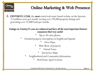 Online Marketing & Web Presence 2.  CENTURY21.COM,  the  most  visited real estate brand website on the Internet.  2.4 millions users per month viewing over 278,000 property listings and generating over 25,000 leads per month. Listings on Century21.com are enhanced and have all the most important features consumers find very useful Up to 20 color photos Detailed property descriptions in English and Spanish Floor Plans Slide Show of property Virtual Tours Interactive Maps Neighborhood and Community Information Real Estate Agent Contact 