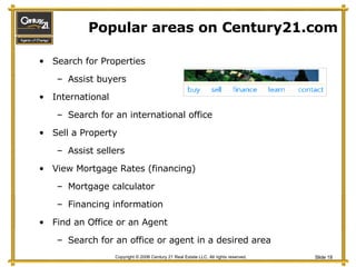 Popular areas on Century21.com Search for Properties Assist buyers International Search for an international office Sell a Property Assist sellers View Mortgage Rates (financing) Mortgage calculator Financing information Find an Office or an Agent Search for an office or agent in a desired area 