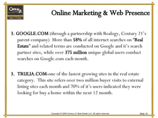 Online Marketing & Web Presence 3. GOOGLE.COM  (through a partnership with Realogy, Century 21’s parent company)  More than  58%  of all internet searches on “ Real Estate ” and related terms are conducted on Google and it’s search partner sites, while over  375 million  unique global users conduct searches on Google.com each month. TRULIA.COM- one of the fastest growing sites in the real estate category.  This site refers over two million buyer visits to external listing sites each month and 70% of it’s users indicated they were looking for buy a home within the next 12 month. 