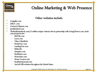 Online Marketing & Web Presence Other websites include Craigslist.com Zillow .com Century21Hansen.com JonMumford.com TheRealEstateBook.com( 15 million unique visitors)  who in partnership with LivingChoices.com, feeds your property into BobVila.com Lycos.com Yahoo Classifieds RealtyTrac.com LendingTree.com Bellsouth Sympatic.com RealEstate.com HomeGain.com House Locator.com RealEstateJournal.com And all CBS websites throughout the United States 