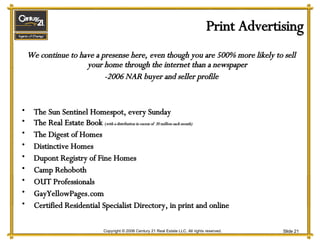 Print Advertising We continue to have a presense here, even though you are 500% more likely to sell your home through the internet than a newspaper -2006 NAR buyer and seller profile The Sun Sentinel Homespot, every Sunday The Real Estate Book  ( with a distribution in excess of  20 million each month) The Digest of Homes Distinctive Homes Dupont Registry of Fine Homes Camp Rehoboth OUT Professionals GayYellowPages.com Certified Residential Specialist Directory, in print and online 
