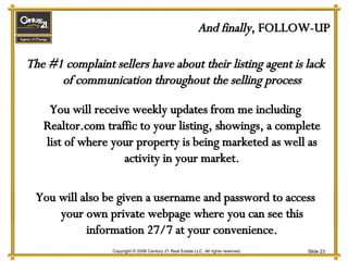 And finally , FOLLOW-UP The #1 complaint sellers have about their listing agent is lack of communication throughout the selling process You will receive weekly updates from me including Realtor.com traffic to your listing, showings, a complete list of where your property is being marketed as well as activity in your market. You will also be given a username and password to access your own private webpage where you can see this information 27/7 at your convenience. 