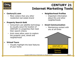 CENTURY 21  Internet Marketing Tools Century21.com More visitors than any other residential real estate brand Property Search Gold Consumers use satellite technology to visually scout the location of CENTURY 21 properties that meet their search criteria  Arial views allow users to explore the property yard, street and neighborhood Virtual Tours  Visually highlight the best features of your home Neighborhood Profiles Important information about this and other neighborhoods Email Communication Maintaining contact with you at all times CENTURY 21  Customized Services Ordinary  Services 