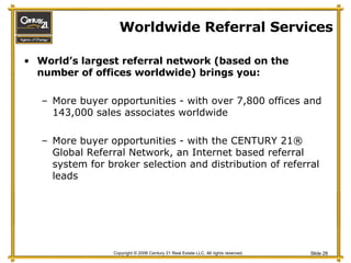 Worldwide Referral Services World’s largest referral network (based on the number of offices worldwide) brings you: More buyer opportunities - with over 7,800 offices and 143,000 sales associates worldwide More buyer opportunities - with the CENTURY 21® Global Referral Network, an Internet based referral system for broker selection and distribution of referral leads 