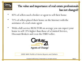85% of sellers used a broker or agent to sell their home 71% of sellers placed their home on the Internet with the assistance of a real estate agent With a full-service REALTOR on average you can expect your home to sell 13% higher than those of a Limited Service, Discount Brokers and even the FSBO seller. The value and importance of real estate professionals has not changed! 2005 NAR Profile of Home Buyers and Sellers 