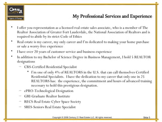 My Professional Services and Experience I offer you representation as a licensed real estate sales associate, who is a member of The Realtor Association of Greater Fort Lauderdale, the National Association of Realtors and is required to abide by its strict Code of Ethics Real estate is my career, my only career and I’m dedicated to making your home purchase or sale a worry-free experience I have over 20 years of customer service and business experience In addition to my Bachelor of Science Degree in Business Management, I hold 5 REALTOR designations CRS-Certified Residential Specialist I’m one of only 4% of REALTORS in the U.S. that can call themselves Certified Residential Specialists.  I have the dedication to my career that only one in 25 REALTORS has:  the experience, the commitment and hours of advanced training necessary to hold this prestigious designation. ePRO-Technological Designation GRI-Graduate Realtor Institute RECS-Real Estate Cyber Space Society SRES-Seniors Real Estate Specialist 