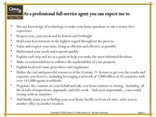 Use my knowledge of technology to make your home purchase or sale a worry-free experience Respect you, your needs and be honest and forthright Hold your best interests in the highest regard throughout the process Value and respect your time, being as efficient and effective as possible Understand your needs and respond quickly Explain each step and act as a guide to help you make the most informed decisions Make recommendations to enhance the marketability of your property Explain local real estate procedures and regulations Utilize the vast and powerful resources of the Century 21 System to get you the results and exposure you deserve, including leveraging a network of 7,800 offices in 42 countries with over 143,000 agents worldwide Negotiate the contract on your behalf and take you from contract to closing.  Including  all the details of inspections, appraisals, and title work.  And most importantly, a successful closing with no surprises And finally assist you in finding your next home locally or if out-of-state, refer you to another office in another location As a professional full-service agent you can expect me to 