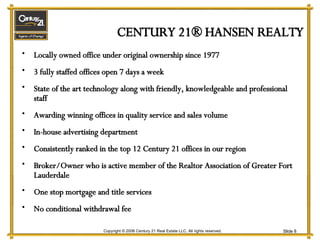 CENTURY 21® HANSEN REALTY Locally owned office under original ownership since 1977 3 fully staffed offices open 7 days a week State of the art technology along with friendly, knowledgeable and professional staff Awarding winning offices in quality service and sales volume In-house advertising department Consistently ranked in the top 12 Century 21 offices in our region Broker/Owner who is active member of the Realtor Association of Greater Fort Lauderdale One stop mortgage and title services No conditional withdrawal fee 