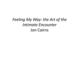 Feeling My Way: the Art of the
Intimate Encounter
Jon Cairns
 