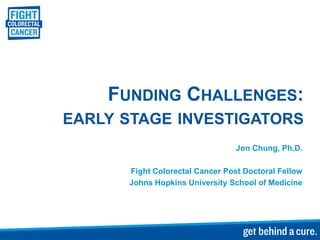 FUNDING CHALLENGES:
EARLY STAGE INVESTIGATORS
                                 Jon Chung, Ph.D.

      Fight Colorectal Cancer Post Doctoral Fellow
      Johns Hopkins University School of Medicine
 