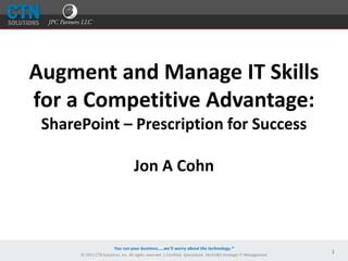 You run your business…..we’ll worry about the technology.®
© 2011 CTN Solutions, Inc. All rights reserved. | Certified. Specialized. 24x7x365 Strategic IT Management
1
Augment and Manage IT Skills
for a Competitive Advantage:
SharePoint – Prescription for Success
Jon A Cohn
 