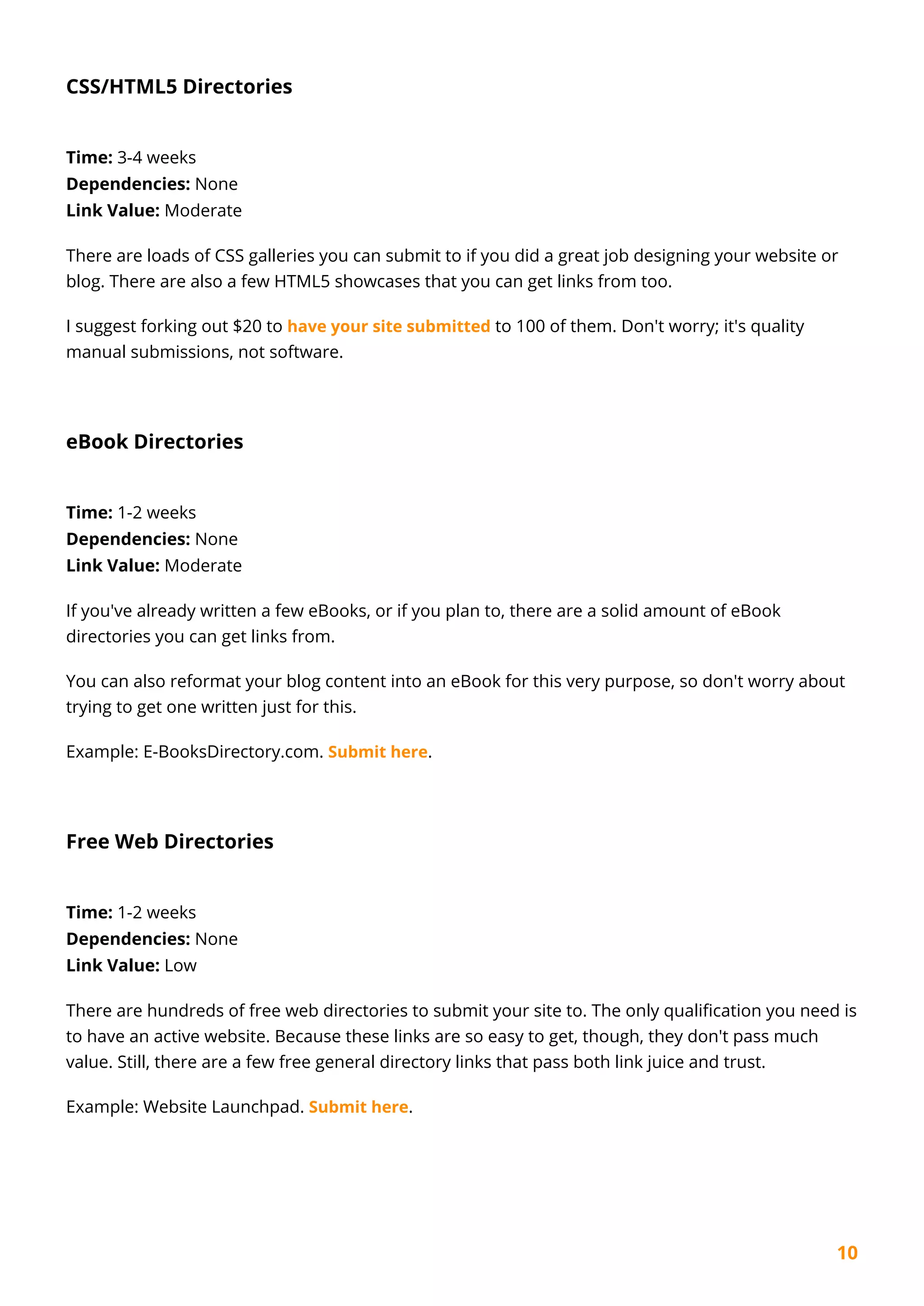 10
CSS/HTML5 Directories
Time: 3-4 weeks
Dependencies: None
Link Value: Moderate
There are loads of CSS galleries you can submit to if you did a great job designing your website or
blog. There are also a few HTML5 showcases that you can get links from too.
I suggest forking out $20 to have your site submitted to 100 of them. Don't worry; it's quality
manual submissions, not software.
eBook Directories
Time: 1-2 weeks
Dependencies: None
Link Value: Moderate
If you've already written a few eBooks, or if you plan to, there are a solid amount of eBook
directories you can get links from.
You can also reformat your blog content into an eBook for this very purpose, so don't worry about
trying to get one written just for this.
Example: E-BooksDirectory.com. Submit here.
Free Web Directories
Time: 1-2 weeks
Dependencies: None
Link Value: Low
There are hundreds of free web directories to submit your site to. The only qualification you need is
to have an active website. Because these links are so easy to get, though, they don't pass much
value. Still, there are a few free general directory links that pass both link juice and trust.
Example: Website Launchpad. Submit here.
 