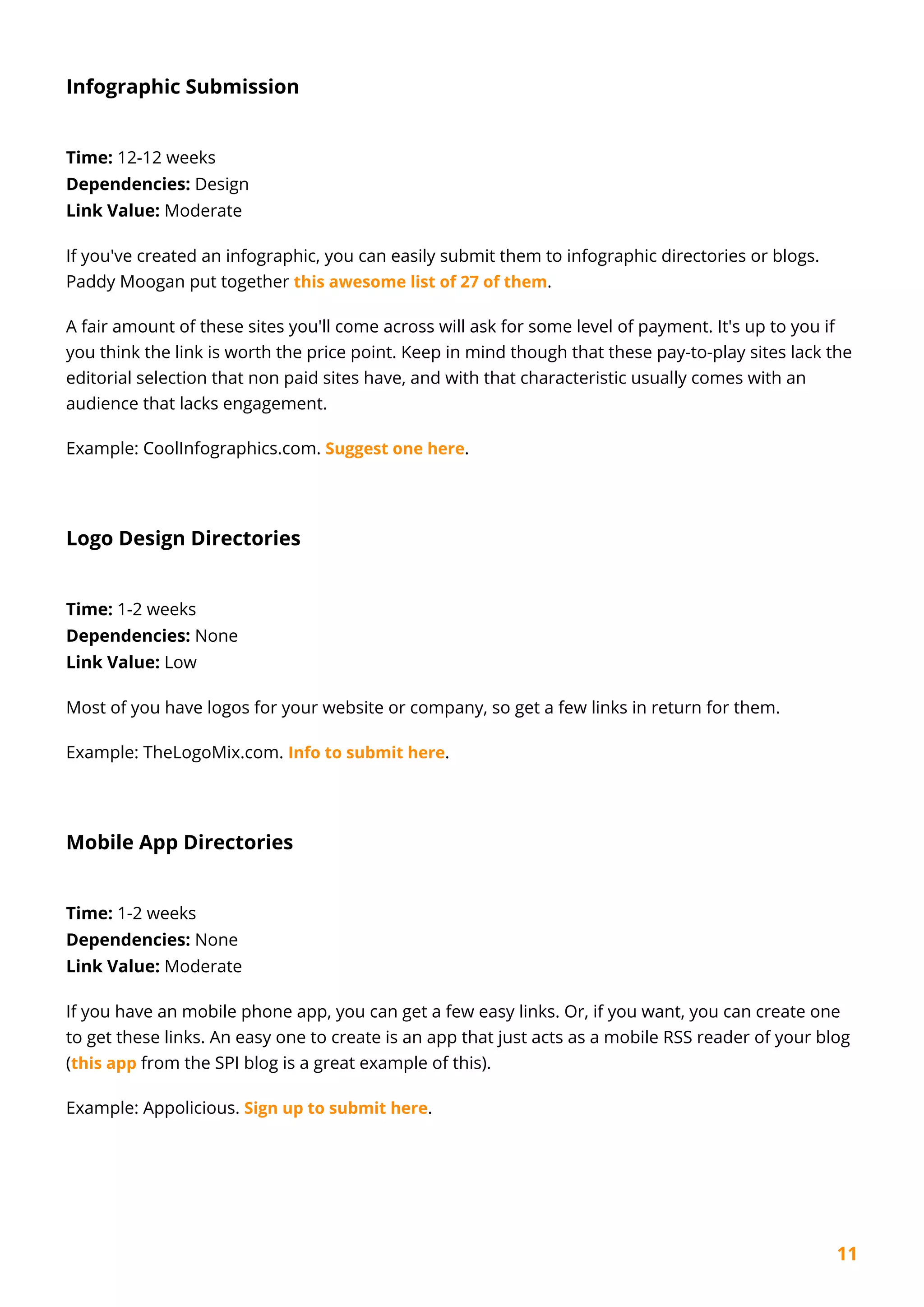 11
Infographic Submission
Time: 12-12 weeks
Dependencies: Design
Link Value: Moderate
If you've created an infographic, you can easily submit them to infographic directories or blogs.
Paddy Moogan put together this awesome list of 27 of them.
A fair amount of these sites you'll come across will ask for some level of payment. It's up to you if
you think the link is worth the price point. Keep in mind though that these pay-to-play sites lack the
editorial selection that non paid sites have, and with that characteristic usually comes with an
audience that lacks engagement.
Example: CoolInfographics.com. Suggest one here.
Logo Design Directories
Time: 1-2 weeks
Dependencies: None
Link Value: Low
Most of you have logos for your website or company, so get a few links in return for them.
Example: TheLogoMix.com. Info to submit here.
Mobile App Directories
Time: 1-2 weeks
Dependencies: None
Link Value: Moderate
If you have an mobile phone app, you can get a few easy links. Or, if you want, you can create one
to get these links. An easy one to create is an app that just acts as a mobile RSS reader of your blog
(this app from the SPI blog is a great example of this).
Example: Appolicious. Sign up to submit here.
 