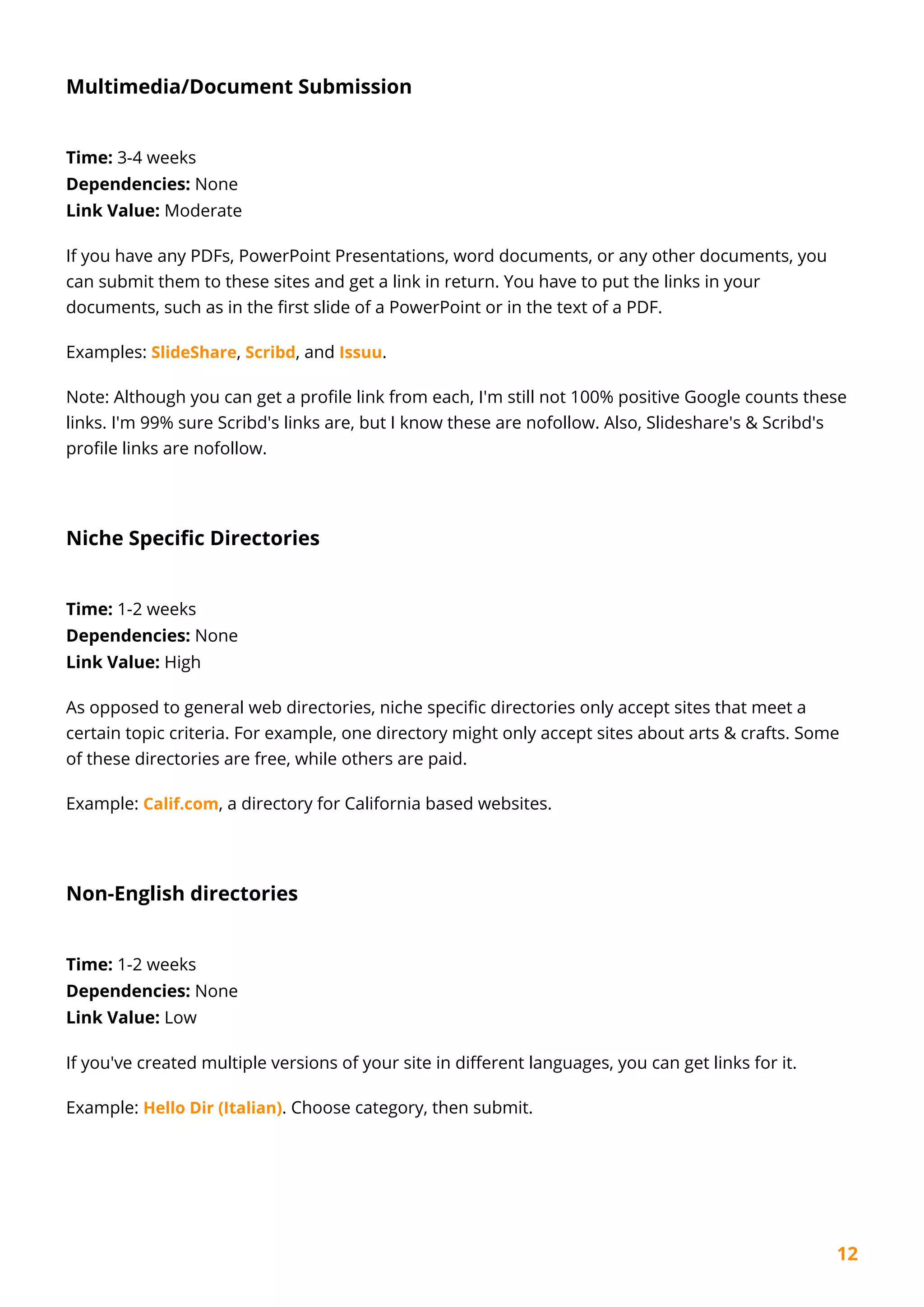 12
Multimedia/Document Submission
Time: 3-4 weeks
Dependencies: None
Link Value: Moderate
If you have any PDFs, PowerPoint Presentations, word documents, or any other documents, you
can submit them to these sites and get a link in return. You have to put the links in your
documents, such as in the first slide of a PowerPoint or in the text of a PDF.
Examples: SlideShare, Scribd, and Issuu.
Note: Although you can get a profile link from each, I'm still not 100% positive Google counts these
links. I'm 99% sure Scribd's links are, but I know these are nofollow. Also, Slideshare's & Scribd's
profile links are nofollow.
Niche Specific Directories
Time: 1-2 weeks
Dependencies: None
Link Value: High
As opposed to general web directories, niche specific directories only accept sites that meet a
certain topic criteria. For example, one directory might only accept sites about arts & crafts. Some
of these directories are free, while others are paid.
Example: Calif.com, a directory for California based websites.
Non-English directories
Time: 1-2 weeks
Dependencies: None
Link Value: Low
If you've created multiple versions of your site in different languages, you can get links for it.
Example: Hello Dir (Italian). Choose category, then submit.
 