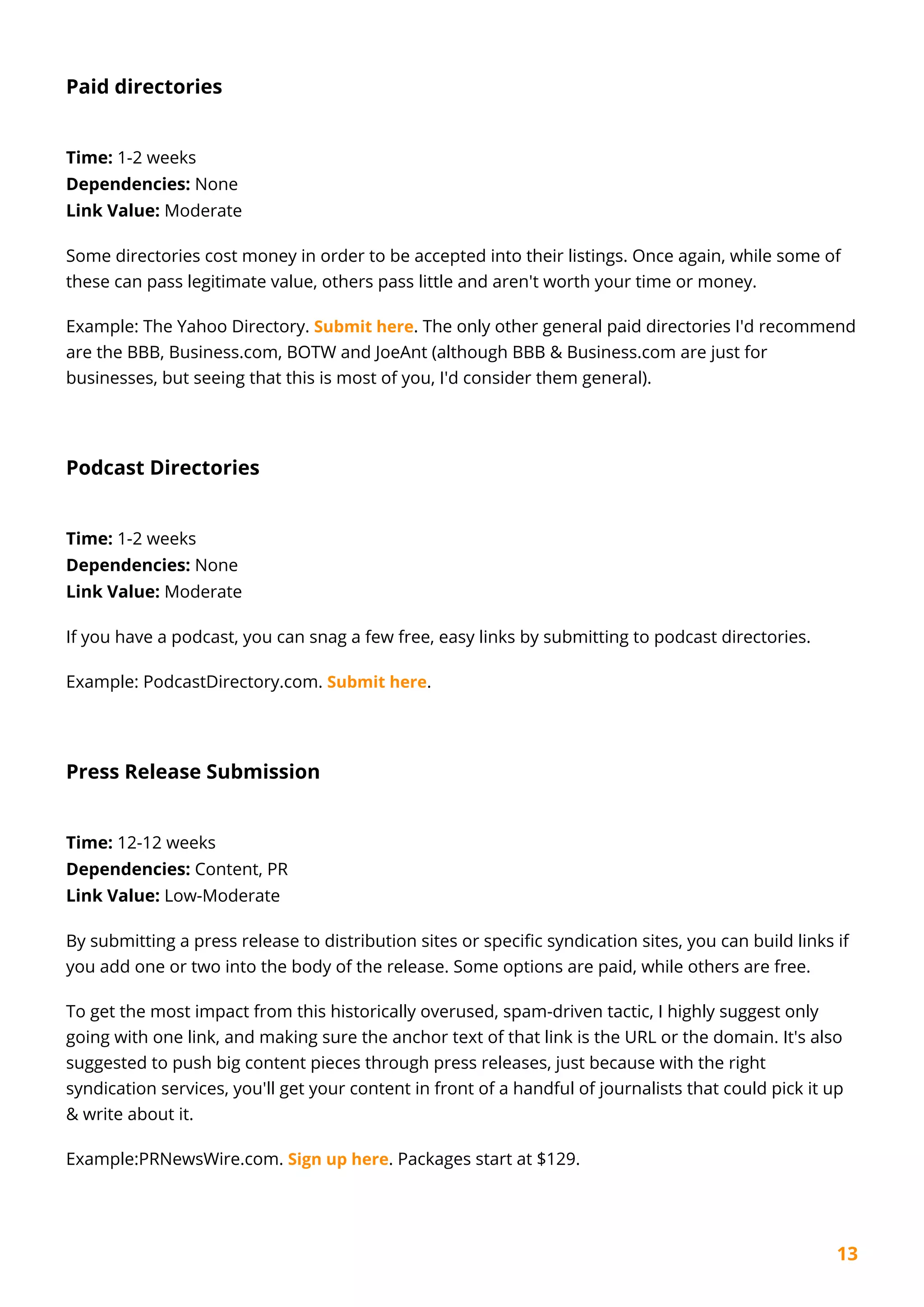 13
Paid directories
Time: 1-2 weeks
Dependencies: None
Link Value: Moderate
Some directories cost money in order to be accepted into their listings. Once again, while some of
these can pass legitimate value, others pass little and aren't worth your time or money.
Example: The Yahoo Directory. Submit here. The only other general paid directories I'd recommend
are the BBB, Business.com, BOTW and JoeAnt (although BBB & Business.com are just for
businesses, but seeing that this is most of you, I'd consider them general).
Podcast Directories
Time: 1-2 weeks
Dependencies: None
Link Value: Moderate
If you have a podcast, you can snag a few free, easy links by submitting to podcast directories.
Example: PodcastDirectory.com. Submit here.
Press Release Submission
Time: 12-12 weeks
Dependencies: Content, PR
Link Value: Low-Moderate
By submitting a press release to distribution sites or specific syndication sites, you can build links if
you add one or two into the body of the release. Some options are paid, while others are free.
To get the most impact from this historically overused, spam-driven tactic, I highly suggest only
going with one link, and making sure the anchor text of that link is the URL or the domain. It's also
suggested to push big content pieces through press releases, just because with the right
syndication services, you'll get your content in front of a handful of journalists that could pick it up
& write about it.
Example:PRNewsWire.com. Sign up here. Packages start at $129.
 