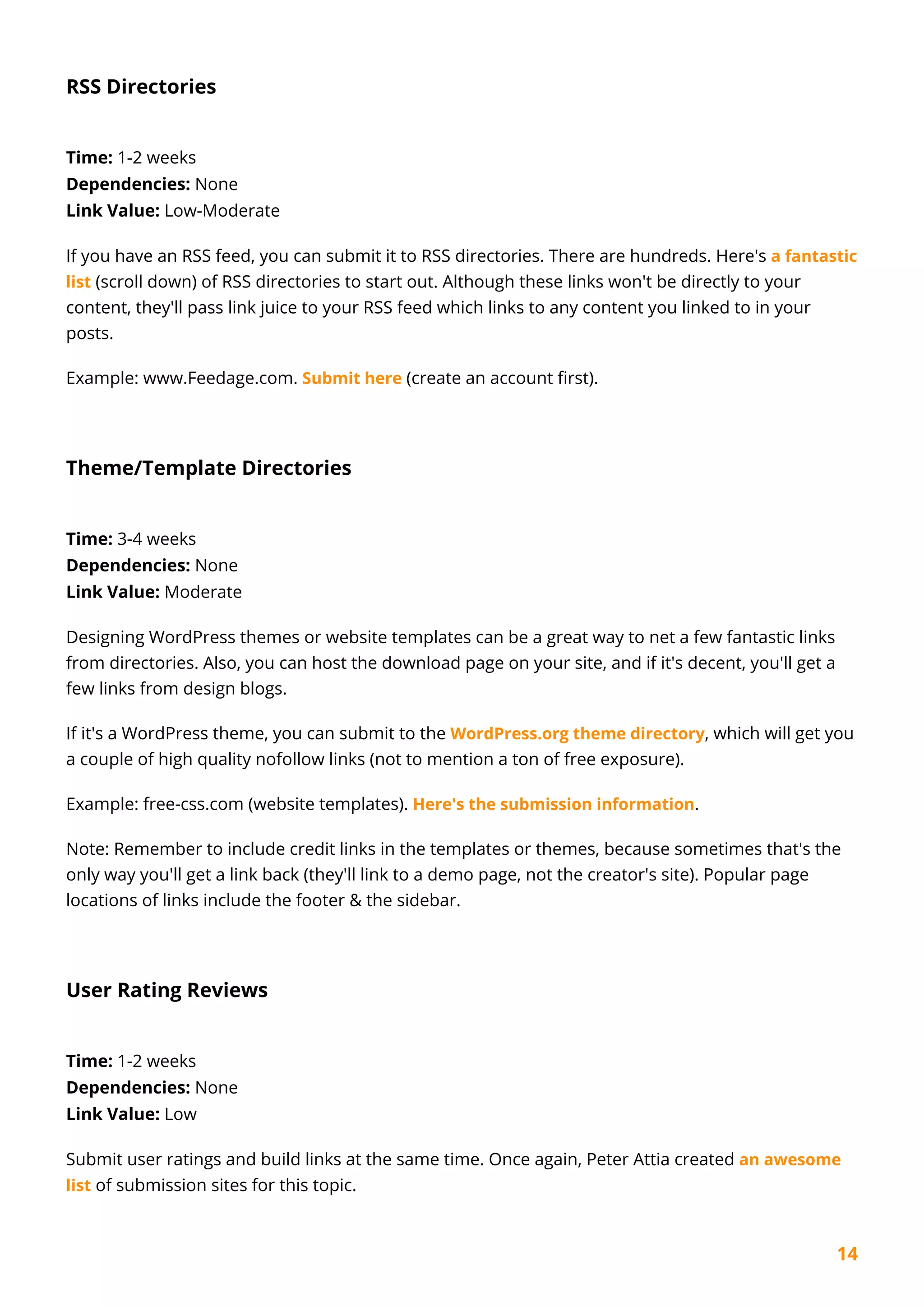 14
RSS Directories
Time: 1-2 weeks
Dependencies: None
Link Value: Low-Moderate
If you have an RSS feed, you can submit it to RSS directories. There are hundreds. Here's a fantastic
list (scroll down) of RSS directories to start out. Although these links won't be directly to your
content, they'll pass link juice to your RSS feed which links to any content you linked to in your
posts.
Example: www.Feedage.com. Submit here (create an account first).
Theme/Template Directories
Time: 3-4 weeks
Dependencies: None
Link Value: Moderate
Designing WordPress themes or website templates can be a great way to net a few fantastic links
from directories. Also, you can host the download page on your site, and if it's decent, you'll get a
few links from design blogs.
If it's a WordPress theme, you can submit to the WordPress.org theme directory, which will get you
a couple of high quality nofollow links (not to mention a ton of free exposure).
Example: free-css.com (website templates). Here's the submission information.
Note: Remember to include credit links in the templates or themes, because sometimes that's the
only way you'll get a link back (they'll link to a demo page, not the creator's site). Popular page
locations of links include the footer & the sidebar.
User Rating Reviews
Time: 1-2 weeks
Dependencies: None
Link Value: Low
Submit user ratings and build links at the same time. Once again, Peter Attia created an awesome
list of submission sites for this topic.
 