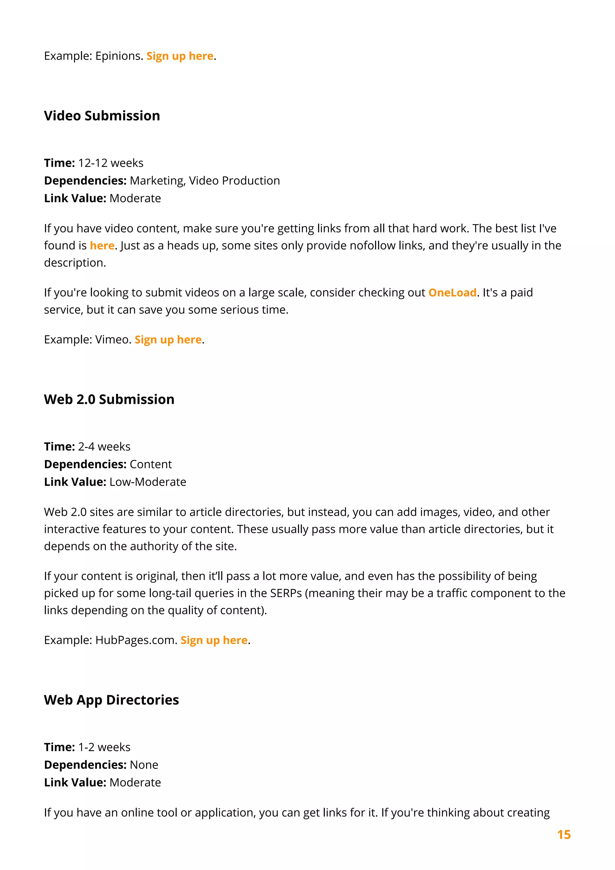15
Example: Epinions. Sign up here.
Video Submission
Time: 12-12 weeks
Dependencies: Marketing, Video Production
Link Value: Moderate
If you have video content, make sure you're getting links from all that hard work. The best list I've
found is here. Just as a heads up, some sites only provide nofollow links, and they're usually in the
description.
If you're looking to submit videos on a large scale, consider checking out OneLoad. It's a paid
service, but it can save you some serious time.
Example: Vimeo. Sign up here.
Web 2.0 Submission
Time: 2-4 weeks
Dependencies: Content
Link Value: Low-Moderate
Web 2.0 sites are similar to article directories, but instead, you can add images, video, and other
interactive features to your content. These usually pass more value than article directories, but it
depends on the authority of the site.
If your content is original, then it’ll pass a lot more value, and even has the possibility of being
picked up for some long-tail queries in the SERPs (meaning their may be a traffic component to the
links depending on the quality of content).
Example: HubPages.com. Sign up here.
Web App Directories
Time: 1-2 weeks
Dependencies: None
Link Value: Moderate
If you have an online tool or application, you can get links for it. If you're thinking about creating
 
