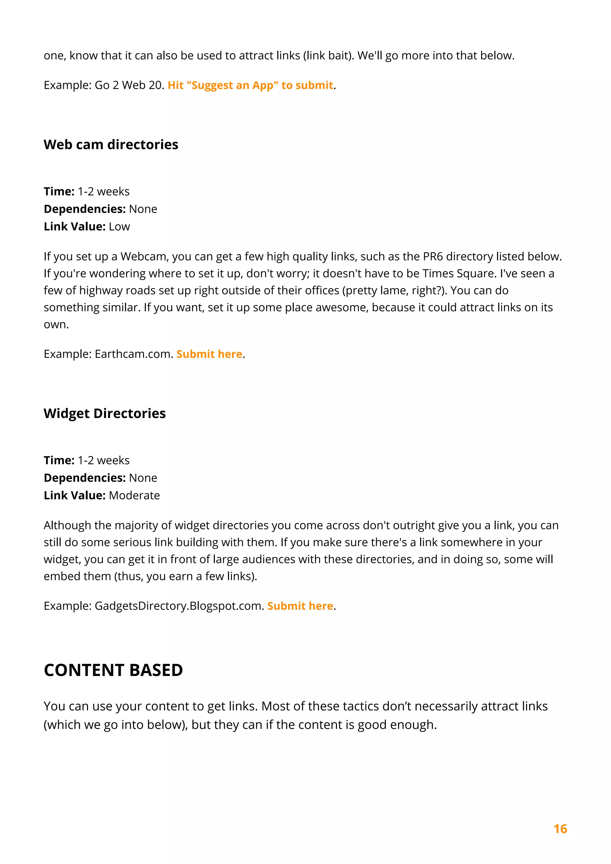 16
one, know that it can also be used to attract links (link bait). We'll go more into that below.
Example: Go 2 Web 20. Hit "Suggest an App" to submit.
Web cam directories
Time: 1-2 weeks
Dependencies: None
Link Value: Low
If you set up a Webcam, you can get a few high quality links, such as the PR6 directory listed below.
If you're wondering where to set it up, don't worry; it doesn't have to be Times Square. I've seen a
few of highway roads set up right outside of their offices (pretty lame, right?). You can do
something similar. If you want, set it up some place awesome, because it could attract links on its
own.
Example: Earthcam.com. Submit here.
Widget Directories
Time: 1-2 weeks
Dependencies: None
Link Value: Moderate
Although the majority of widget directories you come across don't outright give you a link, you can
still do some serious link building with them. If you make sure there's a link somewhere in your
widget, you can get it in front of large audiences with these directories, and in doing so, some will
embed them (thus, you earn a few links).
Example: GadgetsDirectory.Blogspot.com. Submit here.
CONTENT BASED
You can use your content to get links. Most of these tactics don’t necessarily attract links
(which we go into below), but they can if the content is good enough.
 