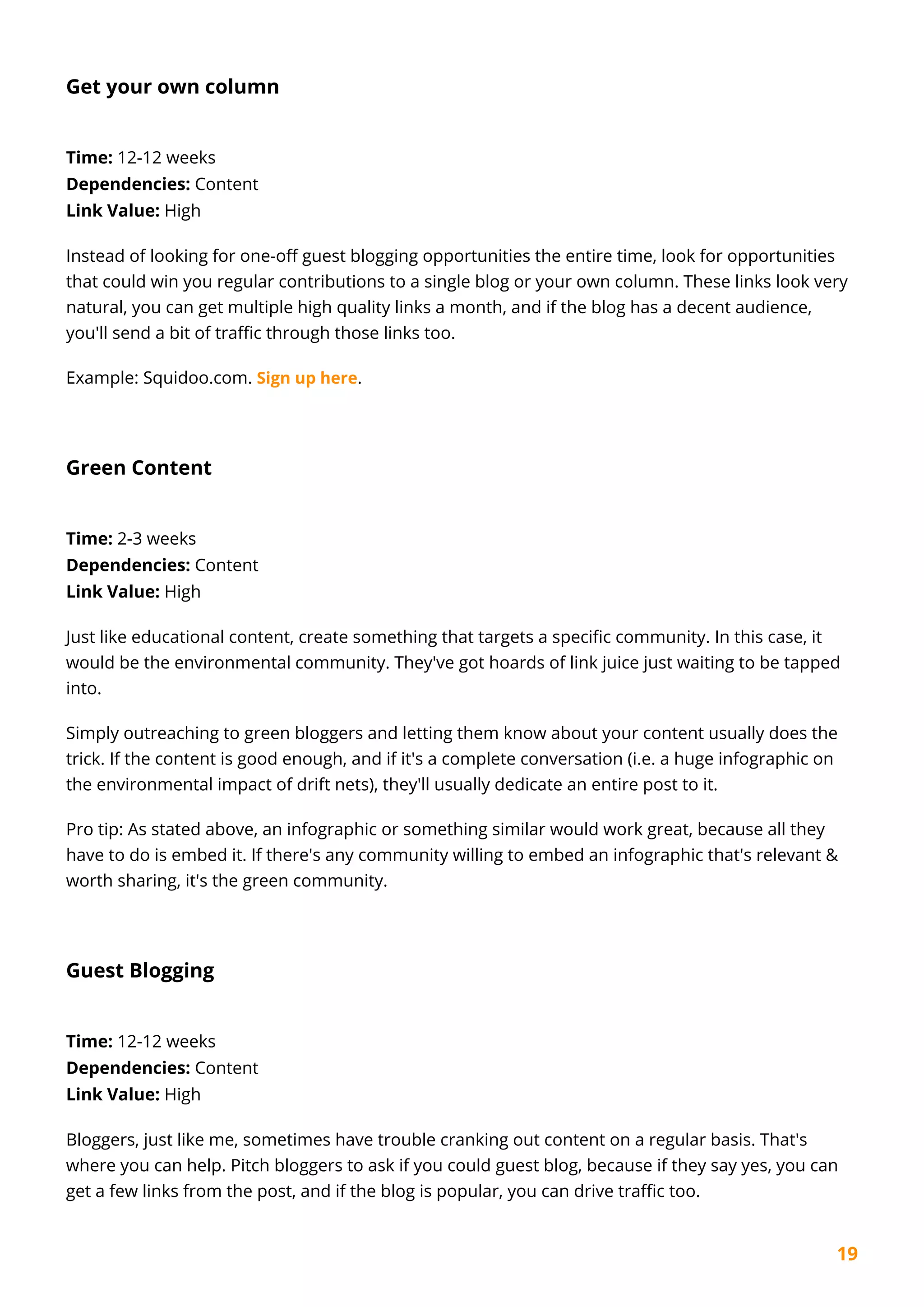 19
Get your own column
Time: 12-12 weeks
Dependencies: Content
Link Value: High
Instead of looking for one-off guest blogging opportunities the entire time, look for opportunities
that could win you regular contributions to a single blog or your own column. These links look very
natural, you can get multiple high quality links a month, and if the blog has a decent audience,
you'll send a bit of traffic through those links too.
Example: Squidoo.com. Sign up here.
Green Content
Time: 2-3 weeks
Dependencies: Content
Link Value: High
Just like educational content, create something that targets a specific community. In this case, it
would be the environmental community. They've got hoards of link juice just waiting to be tapped
into.
Simply outreaching to green bloggers and letting them know about your content usually does the
trick. If the content is good enough, and if it's a complete conversation (i.e. a huge infographic on
the environmental impact of drift nets), they'll usually dedicate an entire post to it.
Pro tip: As stated above, an infographic or something similar would work great, because all they
have to do is embed it. If there's any community willing to embed an infographic that's relevant &
worth sharing, it's the green community.
Guest Blogging
Time: 12-12 weeks
Dependencies: Content
Link Value: High
Bloggers, just like me, sometimes have trouble cranking out content on a regular basis. That's
where you can help. Pitch bloggers to ask if you could guest blog, because if they say yes, you can
get a few links from the post, and if the blog is popular, you can drive traffic too.
 