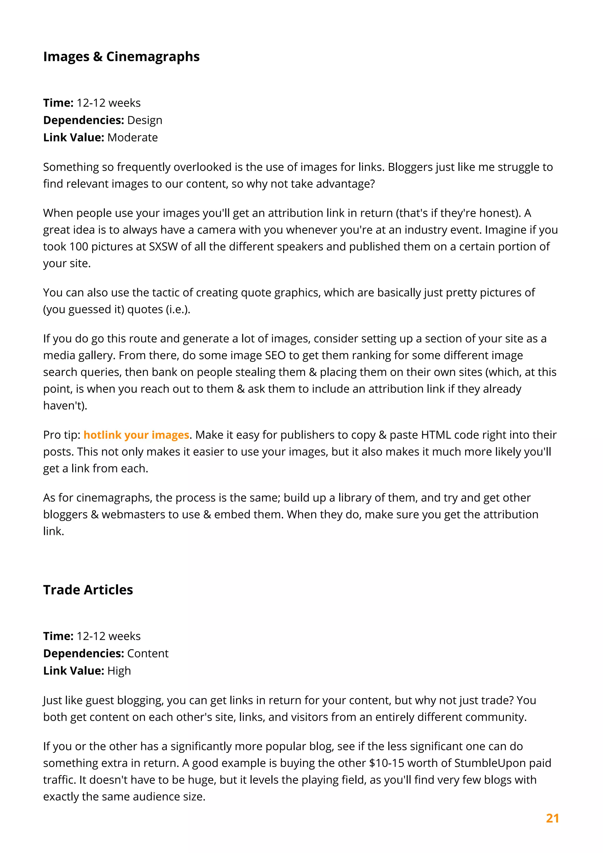 21
Images & Cinemagraphs
Time: 12-12 weeks
Dependencies: Design
Link Value: Moderate
Something so frequently overlooked is the use of images for links. Bloggers just like me struggle to
find relevant images to our content, so why not take advantage?
When people use your images you'll get an attribution link in return (that's if they're honest). A
great idea is to always have a camera with you whenever you're at an industry event. Imagine if you
took 100 pictures at SXSW of all the different speakers and published them on a certain portion of
your site.
You can also use the tactic of creating quote graphics, which are basically just pretty pictures of
(you guessed it) quotes (i.e.).
If you do go this route and generate a lot of images, consider setting up a section of your site as a
media gallery. From there, do some image SEO to get them ranking for some different image
search queries, then bank on people stealing them & placing them on their own sites (which, at this
point, is when you reach out to them & ask them to include an attribution link if they already
haven't).
Pro tip: hotlink your images. Make it easy for publishers to copy & paste HTML code right into their
posts. This not only makes it easier to use your images, but it also makes it much more likely you'll
get a link from each.
As for cinemagraphs, the process is the same; build up a library of them, and try and get other
bloggers & webmasters to use & embed them. When they do, make sure you get the attribution
link.
Trade Articles
Time: 12-12 weeks
Dependencies: Content
Link Value: High
Just like guest blogging, you can get links in return for your content, but why not just trade? You
both get content on each other's site, links, and visitors from an entirely different community.
If you or the other has a significantly more popular blog, see if the less significant one can do
something extra in return. A good example is buying the other $10-15 worth of StumbleUpon paid
traffic. It doesn't have to be huge, but it levels the playing field, as you'll find very few blogs with
exactly the same audience size.
 