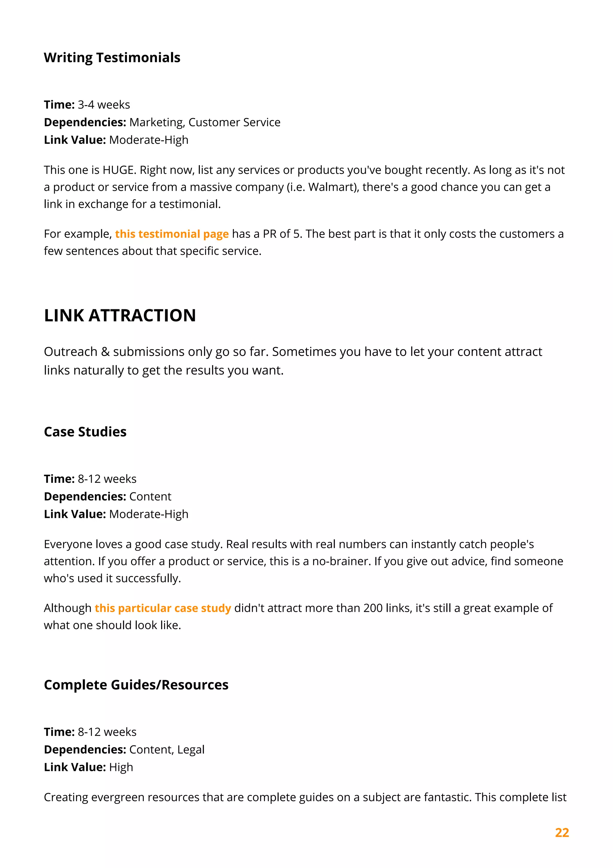 22
Writing Testimonials
Time: 3-4 weeks
Dependencies: Marketing, Customer Service
Link Value: Moderate-High
This one is HUGE. Right now, list any services or products you've bought recently. As long as it's not
a product or service from a massive company (i.e. Walmart), there's a good chance you can get a
link in exchange for a testimonial.
For example, this testimonial page has a PR of 5. The best part is that it only costs the customers a
few sentences about that specific service.
LINK ATTRACTION
Outreach & submissions only go so far. Sometimes you have to let your content attract
links naturally to get the results you want.
Case Studies
Time: 8-12 weeks
Dependencies: Content
Link Value: Moderate-High
Everyone loves a good case study. Real results with real numbers can instantly catch people's
attention. If you offer a product or service, this is a no-brainer. If you give out advice, find someone
who's used it successfully.
Although this particular case study didn't attract more than 200 links, it's still a great example of
what one should look like.
Complete Guides/Resources
Time: 8-12 weeks
Dependencies: Content, Legal
Link Value: High
Creating evergreen resources that are complete guides on a subject are fantastic. This complete list
 