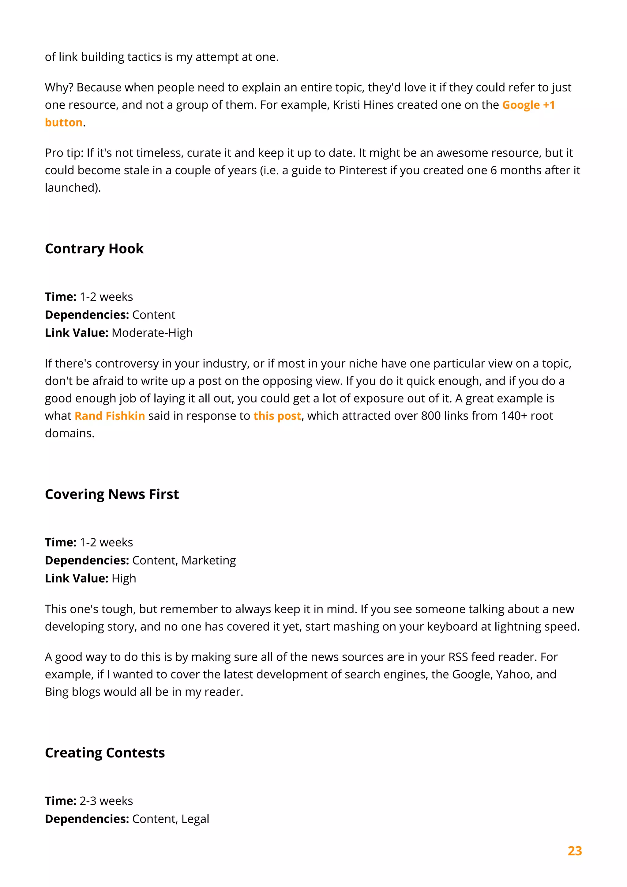 23
of link building tactics is my attempt at one.
Why? Because when people need to explain an entire topic, they'd love it if they could refer to just
one resource, and not a group of them. For example, Kristi Hines created one on the Google +1
button.
Pro tip: If it's not timeless, curate it and keep it up to date. It might be an awesome resource, but it
could become stale in a couple of years (i.e. a guide to Pinterest if you created one 6 months after it
launched).
Contrary Hook
Time: 1-2 weeks
Dependencies: Content
Link Value: Moderate-High
If there's controversy in your industry, or if most in your niche have one particular view on a topic,
don't be afraid to write up a post on the opposing view. If you do it quick enough, and if you do a
good enough job of laying it all out, you could get a lot of exposure out of it. A great example is
what Rand Fishkin said in response to this post, which attracted over 800 links from 140+ root
domains.
Covering News First
Time: 1-2 weeks
Dependencies: Content, Marketing
Link Value: High
This one's tough, but remember to always keep it in mind. If you see someone talking about a new
developing story, and no one has covered it yet, start mashing on your keyboard at lightning speed.
A good way to do this is by making sure all of the news sources are in your RSS feed reader. For
example, if I wanted to cover the latest development of search engines, the Google, Yahoo, and
Bing blogs would all be in my reader.
Creating Contests
Time: 2-3 weeks
Dependencies: Content, Legal
 