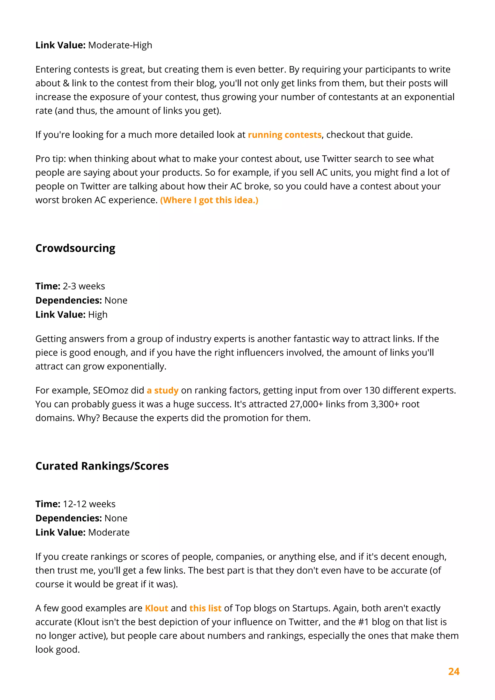 24
Link Value: Moderate-High
Entering contests is great, but creating them is even better. By requiring your participants to write
about & link to the contest from their blog, you'll not only get links from them, but their posts will
increase the exposure of your contest, thus growing your number of contestants at an exponential
rate (and thus, the amount of links you get).
If you're looking for a much more detailed look at running contests, checkout that guide.
Pro tip: when thinking about what to make your contest about, use Twitter search to see what
people are saying about your products. So for example, if you sell AC units, you might find a lot of
people on Twitter are talking about how their AC broke, so you could have a contest about your
worst broken AC experience. (Where I got this idea.)
Crowdsourcing
Time: 2-3 weeks
Dependencies: None
Link Value: High
Getting answers from a group of industry experts is another fantastic way to attract links. If the
piece is good enough, and if you have the right influencers involved, the amount of links you'll
attract can grow exponentially.
For example, SEOmoz did a study on ranking factors, getting input from over 130 different experts.
You can probably guess it was a huge success. It's attracted 27,000+ links from 3,300+ root
domains. Why? Because the experts did the promotion for them.
Curated Rankings/Scores
Time: 12-12 weeks
Dependencies: None
Link Value: Moderate
If you create rankings or scores of people, companies, or anything else, and if it's decent enough,
then trust me, you'll get a few links. The best part is that they don't even have to be accurate (of
course it would be great if it was).
A few good examples are Klout and this list of Top blogs on Startups. Again, both aren't exactly
accurate (Klout isn't the best depiction of your influence on Twitter, and the #1 blog on that list is
no longer active), but people care about numbers and rankings, especially the ones that make them
look good.
 