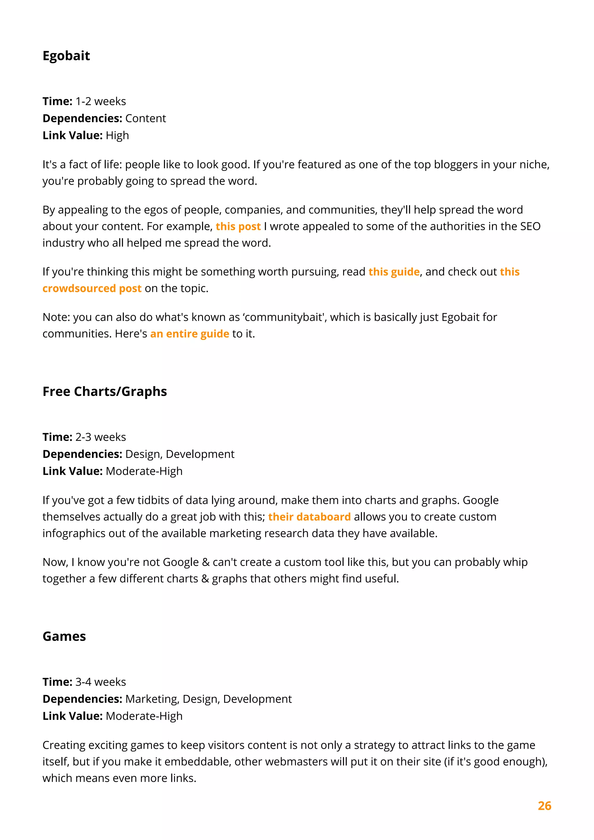 26
Egobait
Time: 1-2 weeks
Dependencies: Content
Link Value: High
It's a fact of life: people like to look good. If you're featured as one of the top bloggers in your niche,
you're probably going to spread the word.
By appealing to the egos of people, companies, and communities, they'll help spread the word
about your content. For example, this post I wrote appealed to some of the authorities in the SEO
industry who all helped me spread the word.
If you're thinking this might be something worth pursuing, read this guide, and check out this
crowdsourced post on the topic.
Note: you can also do what's known as ‘communitybait', which is basically just Egobait for
communities. Here's an entire guide to it.
Free Charts/Graphs
Time: 2-3 weeks
Dependencies: Design, Development
Link Value: Moderate-High
If you've got a few tidbits of data lying around, make them into charts and graphs. Google
themselves actually do a great job with this; their databoard allows you to create custom
infographics out of the available marketing research data they have available.
Now, I know you're not Google & can't create a custom tool like this, but you can probably whip
together a few different charts & graphs that others might find useful.
Games
Time: 3-4 weeks
Dependencies: Marketing, Design, Development
Link Value: Moderate-High
Creating exciting games to keep visitors content is not only a strategy to attract links to the game
itself, but if you make it embeddable, other webmasters will put it on their site (if it's good enough),
which means even more links.
 