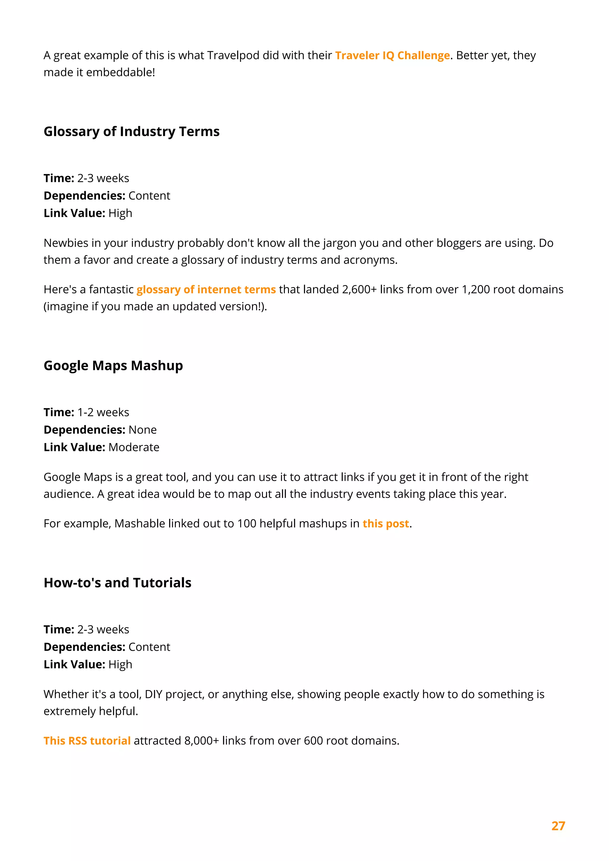 27
A great example of this is what Travelpod did with their Traveler IQ Challenge. Better yet, they
made it embeddable!
Glossary of Industry Terms
Time: 2-3 weeks
Dependencies: Content
Link Value: High
Newbies in your industry probably don't know all the jargon you and other bloggers are using. Do
them a favor and create a glossary of industry terms and acronyms.
Here's a fantastic glossary of internet terms that landed 2,600+ links from over 1,200 root domains
(imagine if you made an updated version!).
Google Maps Mashup
Time: 1-2 weeks
Dependencies: None
Link Value: Moderate
Google Maps is a great tool, and you can use it to attract links if you get it in front of the right
audience. A great idea would be to map out all the industry events taking place this year.
For example, Mashable linked out to 100 helpful mashups in this post.
How-to's and Tutorials
Time: 2-3 weeks
Dependencies: Content
Link Value: High
Whether it's a tool, DIY project, or anything else, showing people exactly how to do something is
extremely helpful.
This RSS tutorial attracted 8,000+ links from over 600 root domains.
 