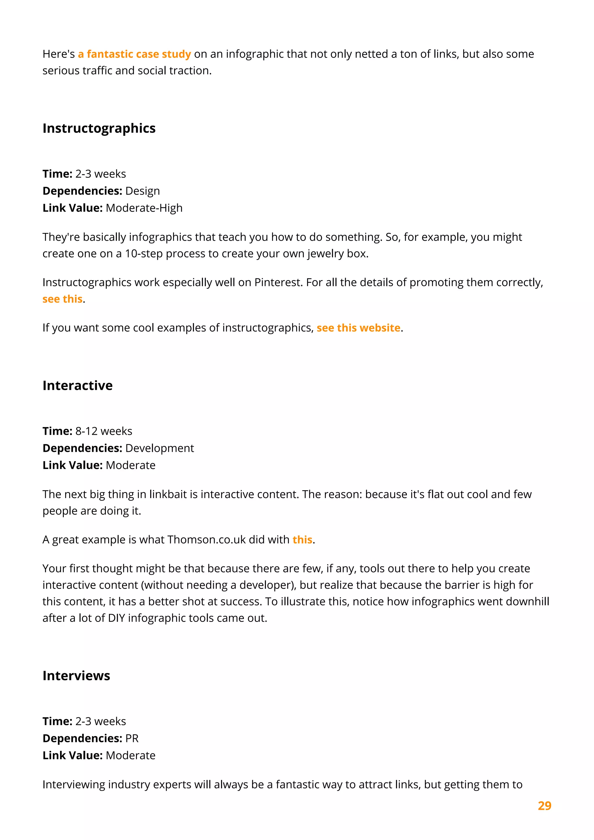 29
Here's a fantastic case study on an infographic that not only netted a ton of links, but also some
serious traffic and social traction.
Instructographics
Time: 2-3 weeks
Dependencies: Design
Link Value: Moderate-High
They're basically infographics that teach you how to do something. So, for example, you might
create one on a 10-step process to create your own jewelry box.
Instructographics work especially well on Pinterest. For all the details of promoting them correctly,
see this.
If you want some cool examples of instructographics, see this website.
Interactive
Time: 8-12 weeks
Dependencies: Development
Link Value: Moderate
The next big thing in linkbait is interactive content. The reason: because it's flat out cool and few
people are doing it.
A great example is what Thomson.co.uk did with this.
Your first thought might be that because there are few, if any, tools out there to help you create
interactive content (without needing a developer), but realize that because the barrier is high for
this content, it has a better shot at success. To illustrate this, notice how infographics went downhill
after a lot of DIY infographic tools came out.
Interviews
Time: 2-3 weeks
Dependencies: PR
Link Value: Moderate
Interviewing industry experts will always be a fantastic way to attract links, but getting them to
 