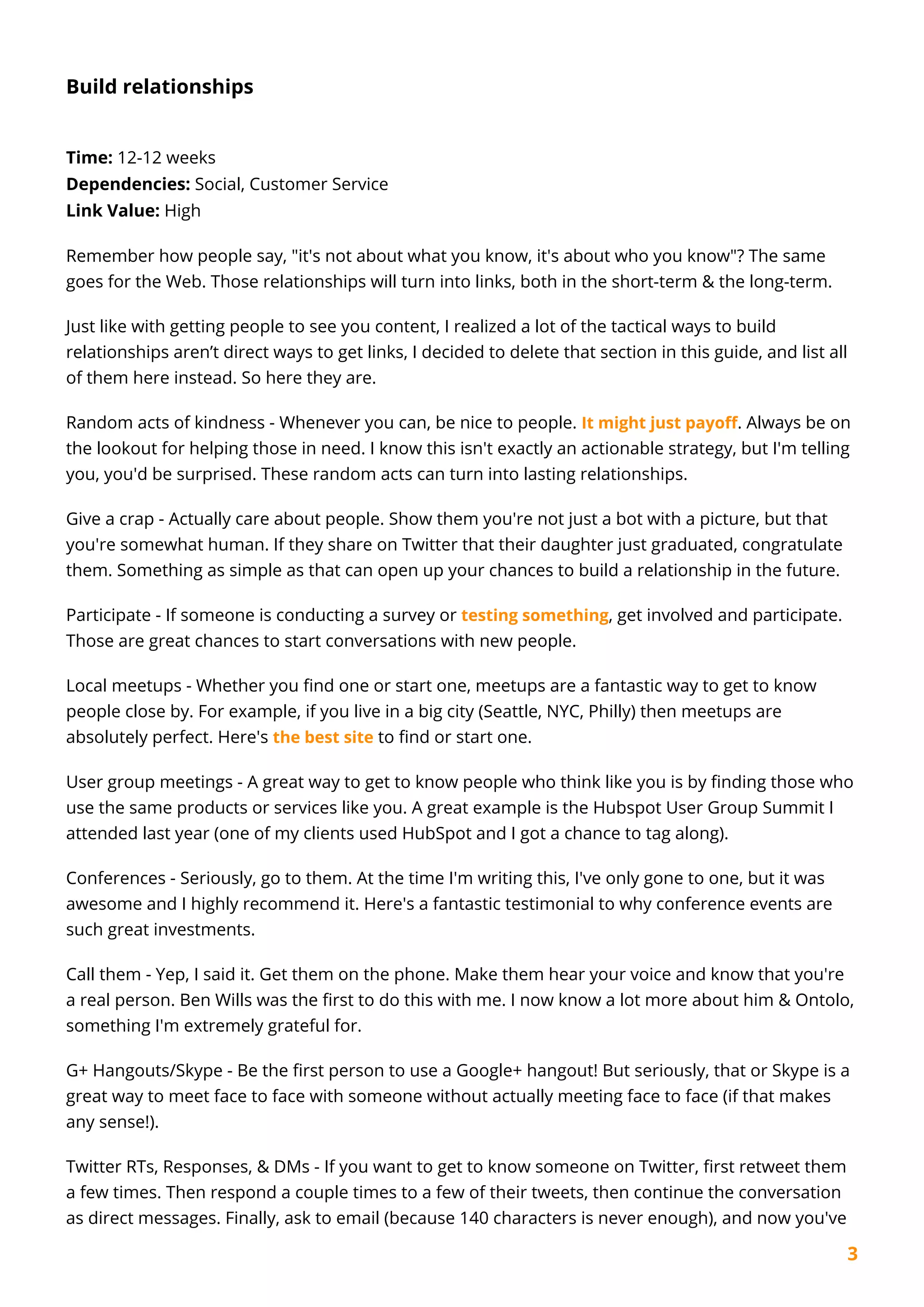 3
Build relationships
Time: 12-12 weeks
Dependencies: Social, Customer Service
Link Value: High
Remember how people say, "it's not about what you know, it's about who you know"? The same
goes for the Web. Those relationships will turn into links, both in the short-term & the long-term.
Just like with getting people to see you content, I realized a lot of the tactical ways to build
relationships aren’t direct ways to get links, I decided to delete that section in this guide, and list all
of them here instead. So here they are.
Random acts of kindness - Whenever you can, be nice to people. It might just payoff. Always be on
the lookout for helping those in need. I know this isn't exactly an actionable strategy, but I'm telling
you, you'd be surprised. These random acts can turn into lasting relationships.
Give a crap - Actually care about people. Show them you're not just a bot with a picture, but that
you're somewhat human. If they share on Twitter that their daughter just graduated, congratulate
them. Something as simple as that can open up your chances to build a relationship in the future.
Participate - If someone is conducting a survey or testing something, get involved and participate.
Those are great chances to start conversations with new people.
Local meetups - Whether you find one or start one, meetups are a fantastic way to get to know
people close by. For example, if you live in a big city (Seattle, NYC, Philly) then meetups are
absolutely perfect. Here's the best site to find or start one.
User group meetings - A great way to get to know people who think like you is by finding those who
use the same products or services like you. A great example is the Hubspot User Group Summit I
attended last year (one of my clients used HubSpot and I got a chance to tag along).
Conferences - Seriously, go to them. At the time I'm writing this, I've only gone to one, but it was
awesome and I highly recommend it. Here's a fantastic testimonial to why conference events are
such great investments.
Call them - Yep, I said it. Get them on the phone. Make them hear your voice and know that you're
a real person. Ben Wills was the first to do this with me. I now know a lot more about him & Ontolo,
something I'm extremely grateful for.
G+ Hangouts/Skype - Be the first person to use a Google+ hangout! But seriously, that or Skype is a
great way to meet face to face with someone without actually meeting face to face (if that makes
any sense!).
Twitter RTs, Responses, & DMs - If you want to get to know someone on Twitter, first retweet them
a few times. Then respond a couple times to a few of their tweets, then continue the conversation
as direct messages. Finally, ask to email (because 140 characters is never enough), and now you've
 