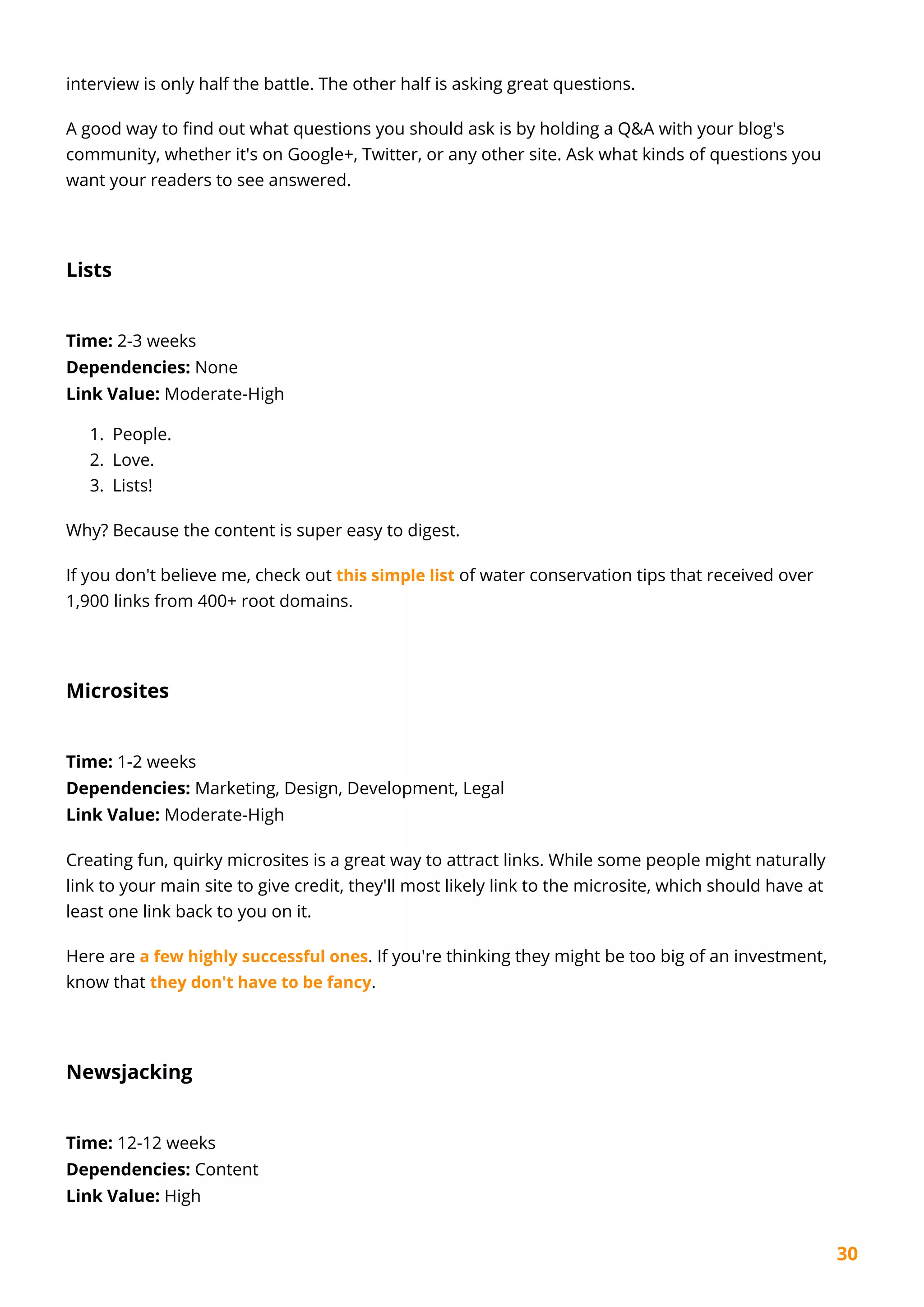 30
interview is only half the battle. The other half is asking great questions.
A good way to find out what questions you should ask is by holding a Q&A with your blog's
community, whether it's on Google+, Twitter, or any other site. Ask what kinds of questions you
want your readers to see answered.
Lists
Time: 2-3 weeks
Dependencies: None
Link Value: Moderate-High
People.1.
Love.2.
Lists!3.
Why? Because the content is super easy to digest.
If you don't believe me, check out this simple list of water conservation tips that received over
1,900 links from 400+ root domains.
Microsites
Time: 1-2 weeks
Dependencies: Marketing, Design, Development, Legal
Link Value: Moderate-High
Creating fun, quirky microsites is a great way to attract links. While some people might naturally
link to your main site to give credit, they'll most likely link to the microsite, which should have at
least one link back to you on it.
Here are a few highly successful ones. If you're thinking they might be too big of an investment,
know that they don't have to be fancy.
Newsjacking
Time: 12-12 weeks
Dependencies: Content
Link Value: High
 