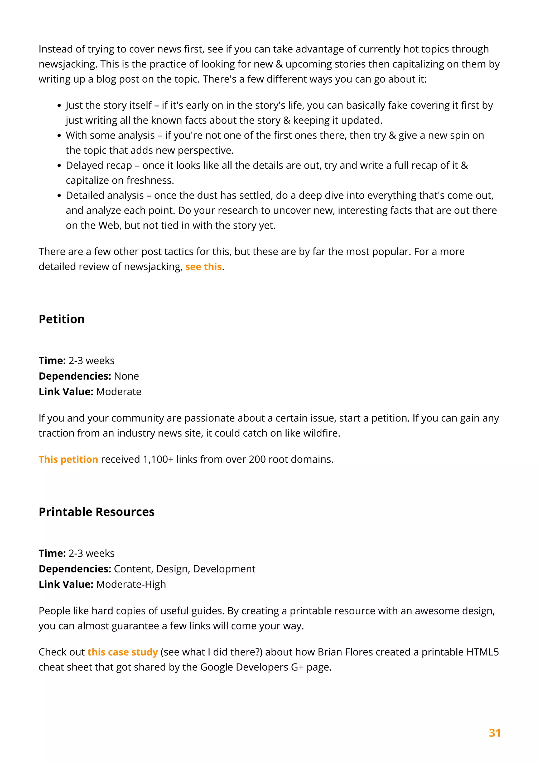 31
Instead of trying to cover news first, see if you can take advantage of currently hot topics through
newsjacking. This is the practice of looking for new & upcoming stories then capitalizing on them by
writing up a blog post on the topic. There's a few different ways you can go about it:
Just the story itself – if it's early on in the story's life, you can basically fake covering it first by
just writing all the known facts about the story & keeping it updated.
With some analysis – if you're not one of the first ones there, then try & give a new spin on
the topic that adds new perspective.
Delayed recap – once it looks like all the details are out, try and write a full recap of it &
capitalize on freshness.
Detailed analysis – once the dust has settled, do a deep dive into everything that's come out,
and analyze each point. Do your research to uncover new, interesting facts that are out there
on the Web, but not tied in with the story yet.
There are a few other post tactics for this, but these are by far the most popular. For a more
detailed review of newsjacking, see this.
Petition
Time: 2-3 weeks
Dependencies: None
Link Value: Moderate
If you and your community are passionate about a certain issue, start a petition. If you can gain any
traction from an industry news site, it could catch on like wildfire.
This petition received 1,100+ links from over 200 root domains.
Printable Resources
Time: 2-3 weeks
Dependencies: Content, Design, Development
Link Value: Moderate-High
People like hard copies of useful guides. By creating a printable resource with an awesome design,
you can almost guarantee a few links will come your way.
Check out this case study (see what I did there?) about how Brian Flores created a printable HTML5
cheat sheet that got shared by the Google Developers G+ page.
 