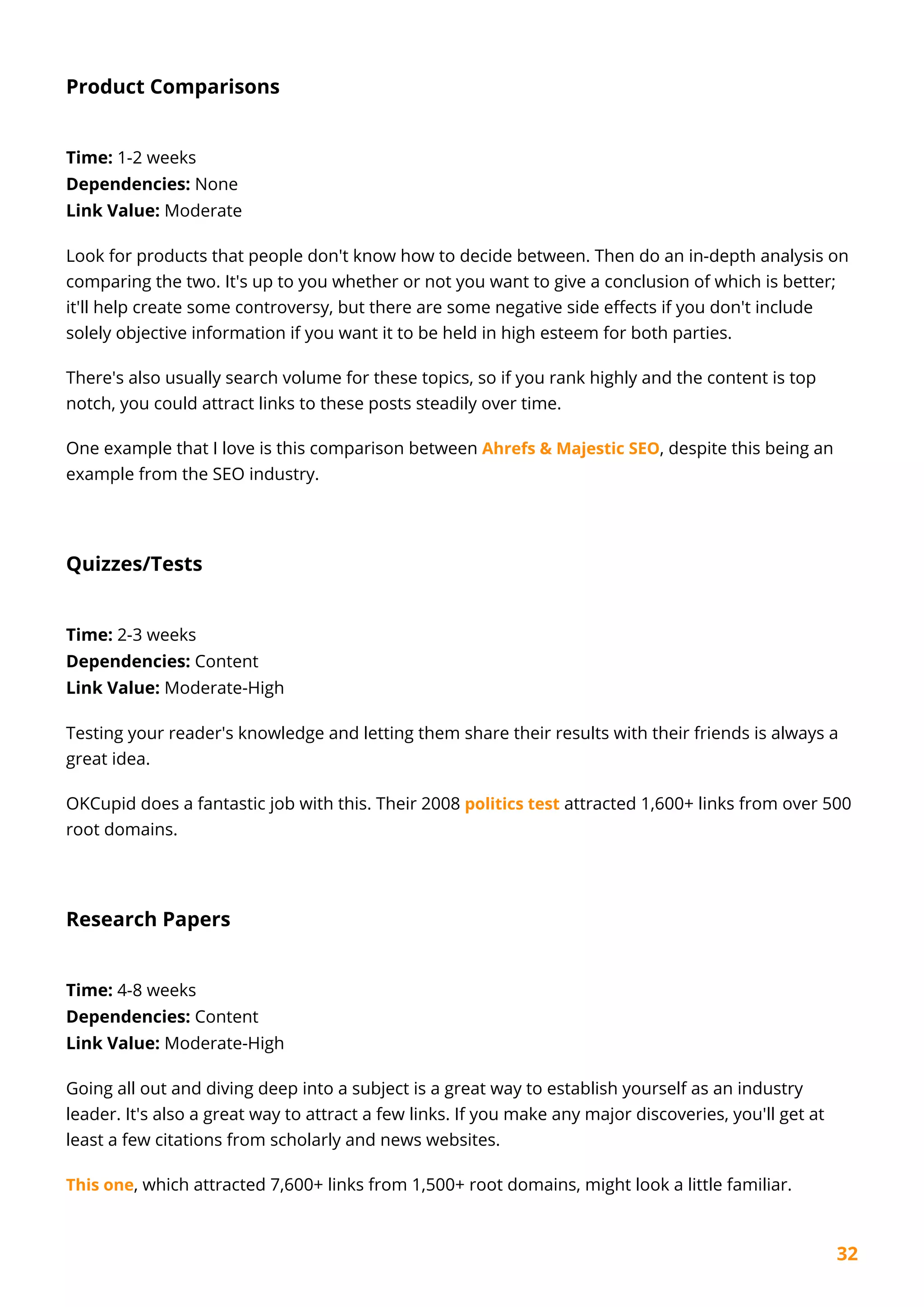 32
Product Comparisons
Time: 1-2 weeks
Dependencies: None
Link Value: Moderate
Look for products that people don't know how to decide between. Then do an in-depth analysis on
comparing the two. It's up to you whether or not you want to give a conclusion of which is better;
it'll help create some controversy, but there are some negative side effects if you don't include
solely objective information if you want it to be held in high esteem for both parties.
There's also usually search volume for these topics, so if you rank highly and the content is top
notch, you could attract links to these posts steadily over time.
One example that I love is this comparison between Ahrefs & Majestic SEO, despite this being an
example from the SEO industry.
Quizzes/Tests
Time: 2-3 weeks
Dependencies: Content
Link Value: Moderate-High
Testing your reader's knowledge and letting them share their results with their friends is always a
great idea.
OKCupid does a fantastic job with this. Their 2008 politics test attracted 1,600+ links from over 500
root domains.
Research Papers
Time: 4-8 weeks
Dependencies: Content
Link Value: Moderate-High
Going all out and diving deep into a subject is a great way to establish yourself as an industry
leader. It's also a great way to attract a few links. If you make any major discoveries, you'll get at
least a few citations from scholarly and news websites.
This one, which attracted 7,600+ links from 1,500+ root domains, might look a little familiar.
 