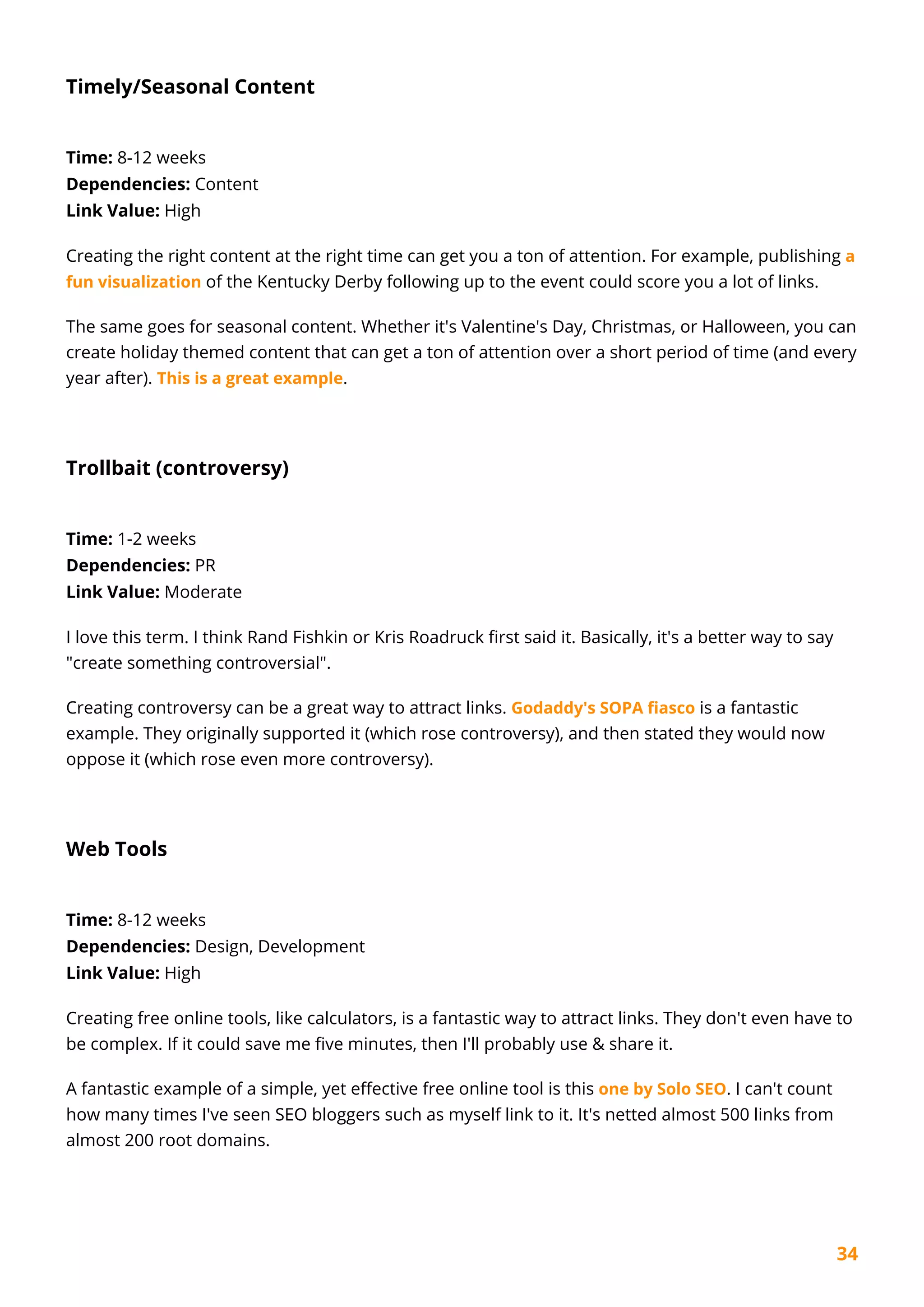 34
Timely/Seasonal Content
Time: 8-12 weeks
Dependencies: Content
Link Value: High
Creating the right content at the right time can get you a ton of attention. For example, publishing a
fun visualization of the Kentucky Derby following up to the event could score you a lot of links.
The same goes for seasonal content. Whether it's Valentine's Day, Christmas, or Halloween, you can
create holiday themed content that can get a ton of attention over a short period of time (and every
year after). This is a great example.
Trollbait (controversy)
Time: 1-2 weeks
Dependencies: PR
Link Value: Moderate
I love this term. I think Rand Fishkin or Kris Roadruck first said it. Basically, it's a better way to say
"create something controversial".
Creating controversy can be a great way to attract links. Godaddy's SOPA fiasco is a fantastic
example. They originally supported it (which rose controversy), and then stated they would now
oppose it (which rose even more controversy).
Web Tools
Time: 8-12 weeks
Dependencies: Design, Development
Link Value: High
Creating free online tools, like calculators, is a fantastic way to attract links. They don't even have to
be complex. If it could save me five minutes, then I'll probably use & share it.
A fantastic example of a simple, yet effective free online tool is this one by Solo SEO. I can't count
how many times I've seen SEO bloggers such as myself link to it. It's netted almost 500 links from
almost 200 root domains.
 
