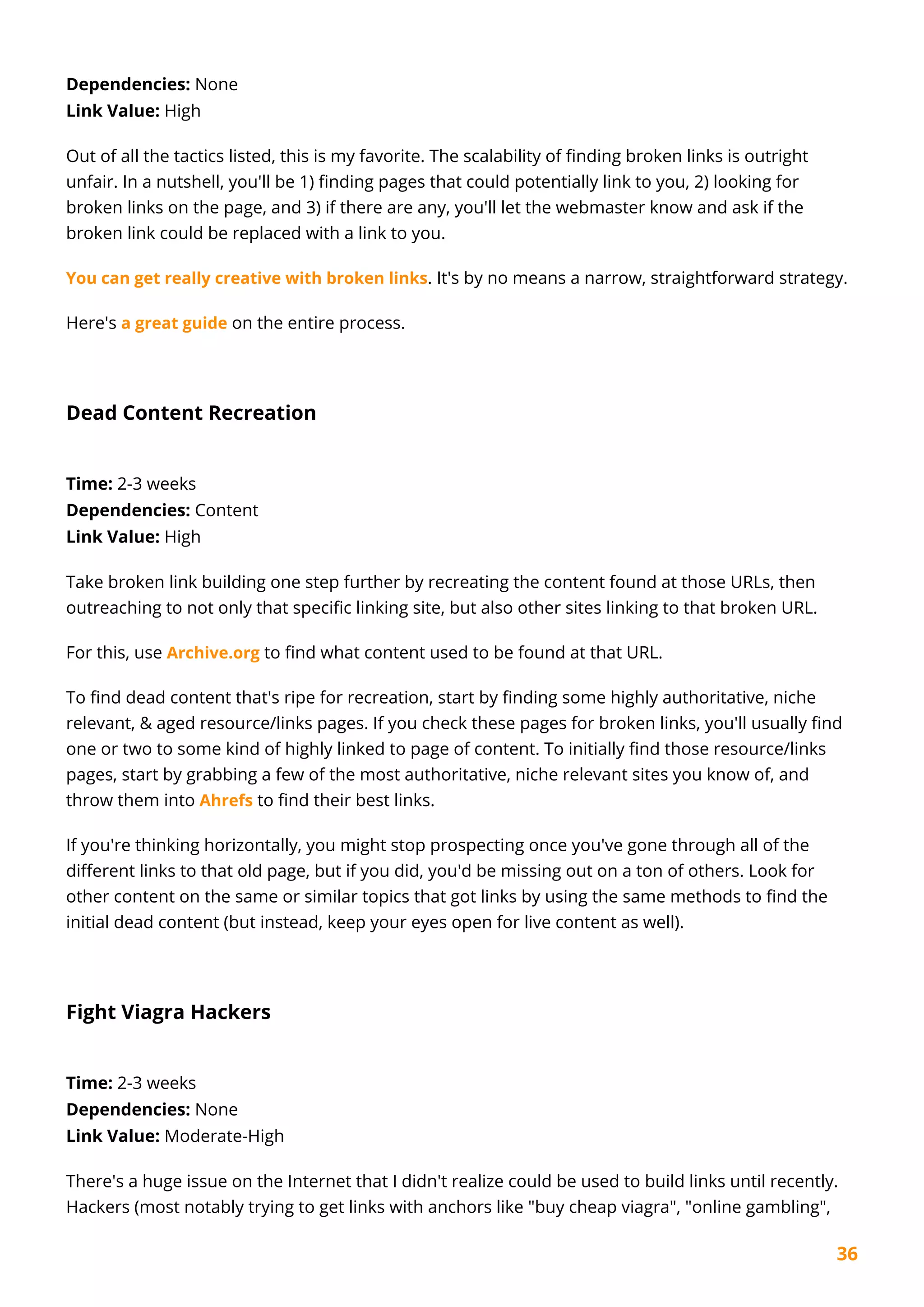 36
Dependencies: None
Link Value: High
Out of all the tactics listed, this is my favorite. The scalability of finding broken links is outright
unfair. In a nutshell, you'll be 1) finding pages that could potentially link to you, 2) looking for
broken links on the page, and 3) if there are any, you'll let the webmaster know and ask if the
broken link could be replaced with a link to you.
You can get really creative with broken links. It's by no means a narrow, straightforward strategy.
Here's a great guide on the entire process.
Dead Content Recreation
Time: 2-3 weeks
Dependencies: Content
Link Value: High
Take broken link building one step further by recreating the content found at those URLs, then
outreaching to not only that specific linking site, but also other sites linking to that broken URL.
For this, use Archive.org to find what content used to be found at that URL.
To find dead content that's ripe for recreation, start by finding some highly authoritative, niche
relevant, & aged resource/links pages. If you check these pages for broken links, you'll usually find
one or two to some kind of highly linked to page of content. To initially find those resource/links
pages, start by grabbing a few of the most authoritative, niche relevant sites you know of, and
throw them into Ahrefs to find their best links.
If you're thinking horizontally, you might stop prospecting once you've gone through all of the
different links to that old page, but if you did, you'd be missing out on a ton of others. Look for
other content on the same or similar topics that got links by using the same methods to find the
initial dead content (but instead, keep your eyes open for live content as well).
Fight Viagra Hackers
Time: 2-3 weeks
Dependencies: None
Link Value: Moderate-High
There's a huge issue on the Internet that I didn't realize could be used to build links until recently.
Hackers (most notably trying to get links with anchors like "buy cheap viagra", "online gambling",
 