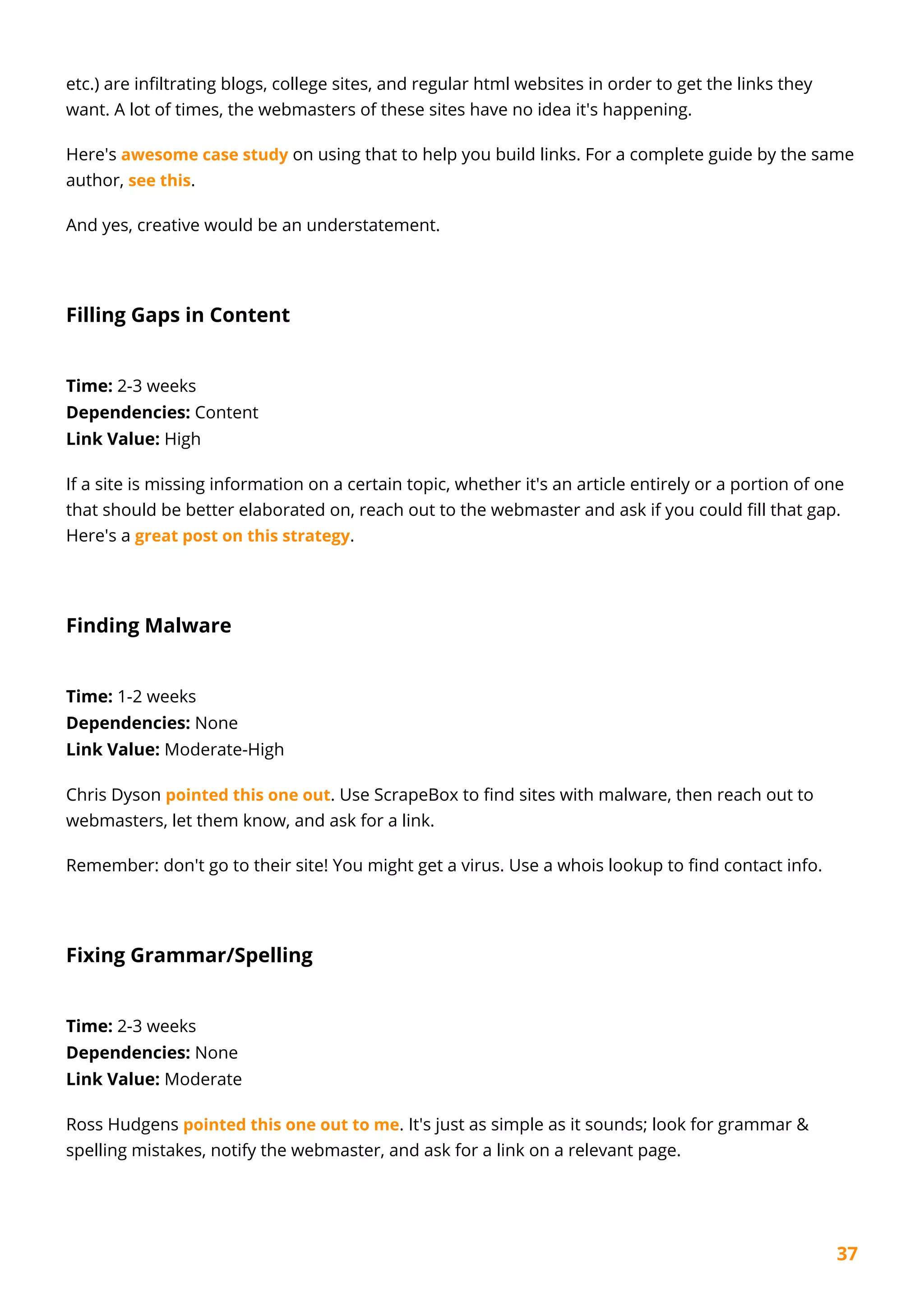 37
etc.) are infiltrating blogs, college sites, and regular html websites in order to get the links they
want. A lot of times, the webmasters of these sites have no idea it's happening.
Here's awesome case study on using that to help you build links. For a complete guide by the same
author, see this.
And yes, creative would be an understatement.
Filling Gaps in Content
Time: 2-3 weeks
Dependencies: Content
Link Value: High
If a site is missing information on a certain topic, whether it's an article entirely or a portion of one
that should be better elaborated on, reach out to the webmaster and ask if you could fill that gap.
Here's a great post on this strategy.
Finding Malware
Time: 1-2 weeks
Dependencies: None
Link Value: Moderate-High
Chris Dyson pointed this one out. Use ScrapeBox to find sites with malware, then reach out to
webmasters, let them know, and ask for a link.
Remember: don't go to their site! You might get a virus. Use a whois lookup to find contact info.
Fixing Grammar/Spelling
Time: 2-3 weeks
Dependencies: None
Link Value: Moderate
Ross Hudgens pointed this one out to me. It's just as simple as it sounds; look for grammar &
spelling mistakes, notify the webmaster, and ask for a link on a relevant page.
 