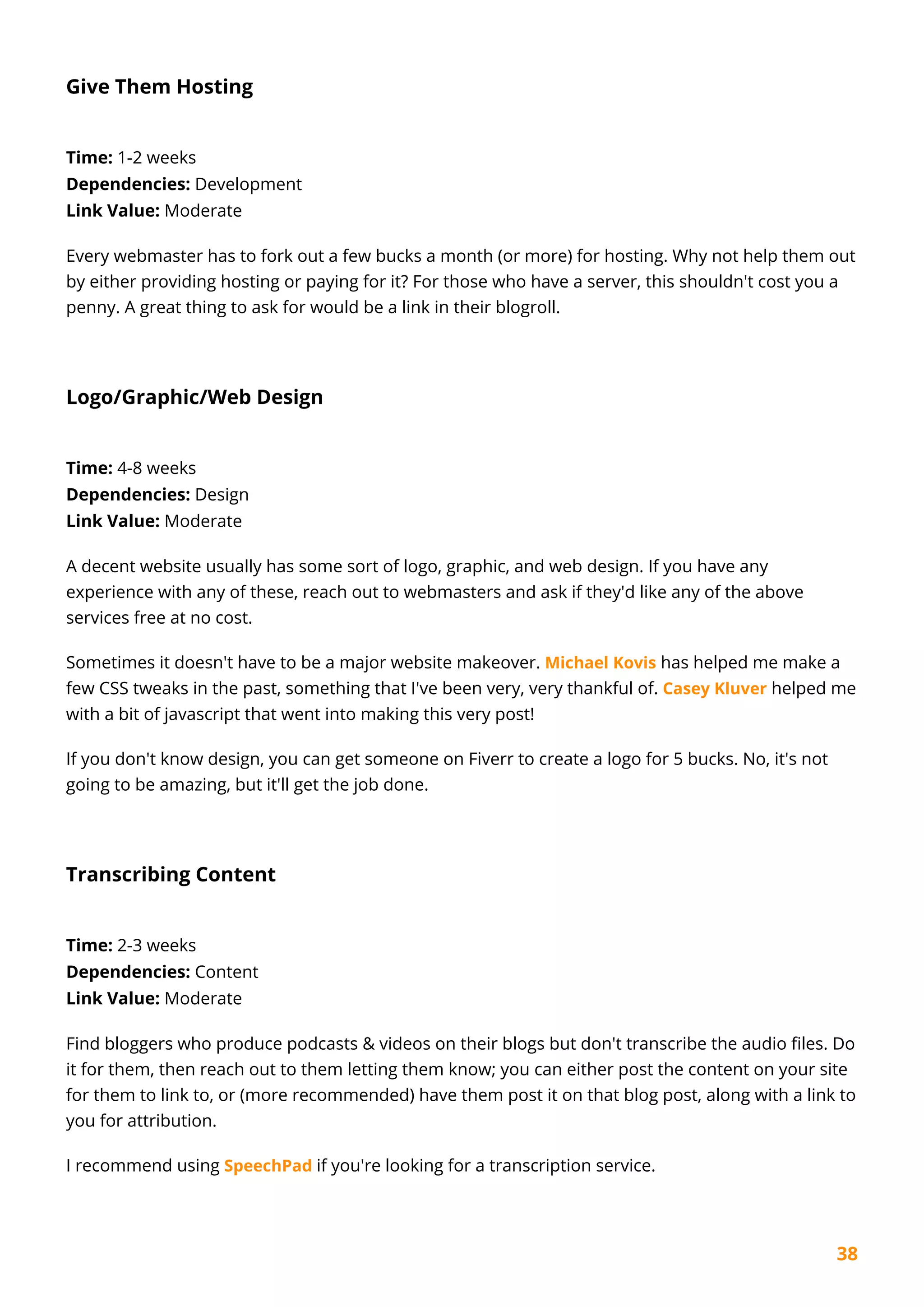 38
Give Them Hosting
Time: 1-2 weeks
Dependencies: Development
Link Value: Moderate
Every webmaster has to fork out a few bucks a month (or more) for hosting. Why not help them out
by either providing hosting or paying for it? For those who have a server, this shouldn't cost you a
penny. A great thing to ask for would be a link in their blogroll.
Logo/Graphic/Web Design
Time: 4-8 weeks
Dependencies: Design
Link Value: Moderate
A decent website usually has some sort of logo, graphic, and web design. If you have any
experience with any of these, reach out to webmasters and ask if they'd like any of the above
services free at no cost.
Sometimes it doesn't have to be a major website makeover. Michael Kovis has helped me make a
few CSS tweaks in the past, something that I've been very, very thankful of. Casey Kluver helped me
with a bit of javascript that went into making this very post!
If you don't know design, you can get someone on Fiverr to create a logo for 5 bucks. No, it's not
going to be amazing, but it'll get the job done.
Transcribing Content
Time: 2-3 weeks
Dependencies: Content
Link Value: Moderate
Find bloggers who produce podcasts & videos on their blogs but don't transcribe the audio files. Do
it for them, then reach out to them letting them know; you can either post the content on your site
for them to link to, or (more recommended) have them post it on that blog post, along with a link to
you for attribution.
I recommend using SpeechPad if you're looking for a transcription service.
 