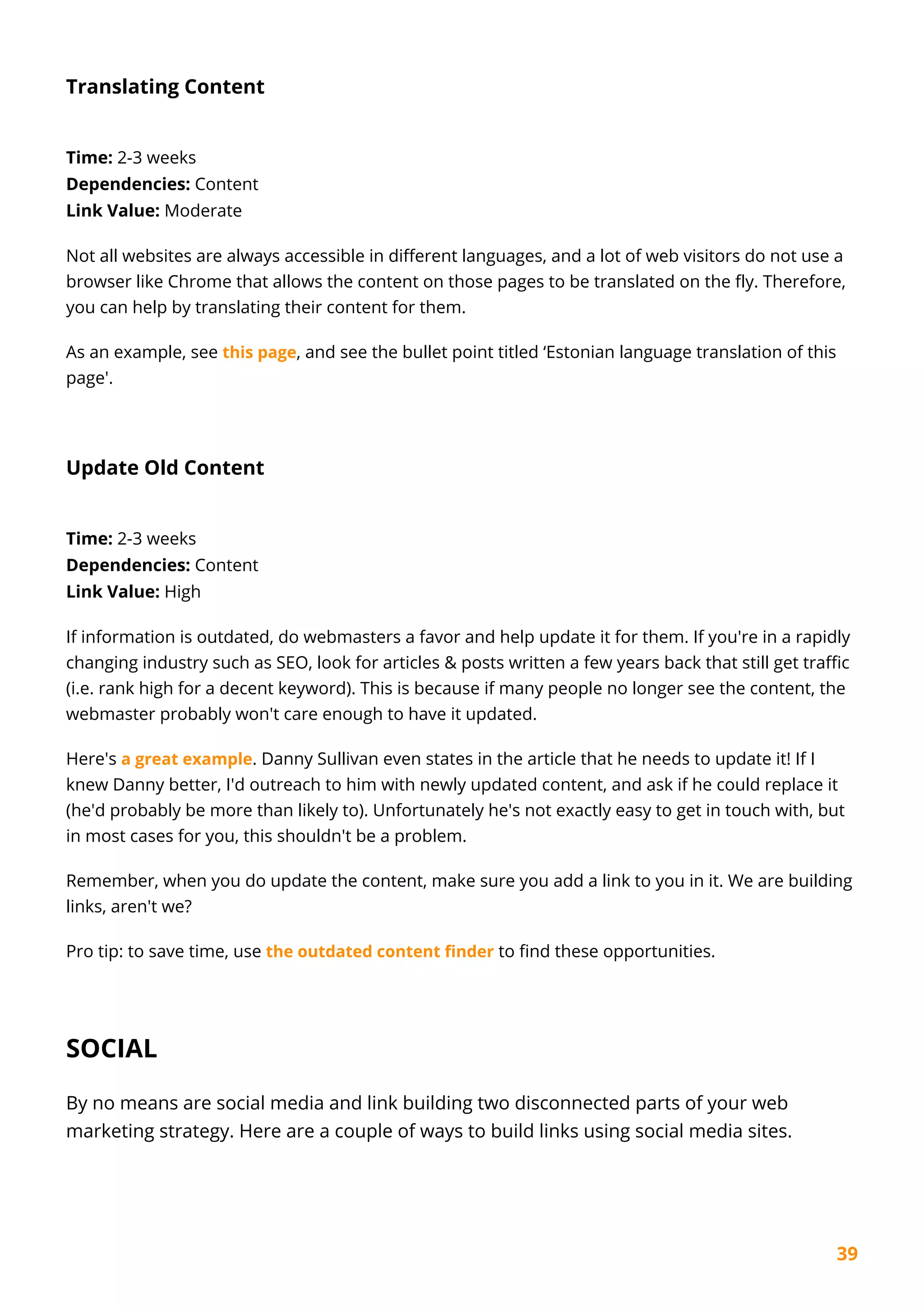 39
Translating Content
Time: 2-3 weeks
Dependencies: Content
Link Value: Moderate
Not all websites are always accessible in different languages, and a lot of web visitors do not use a
browser like Chrome that allows the content on those pages to be translated on the fly. Therefore,
you can help by translating their content for them.
As an example, see this page, and see the bullet point titled ‘Estonian language translation of this
page'.
Update Old Content
Time: 2-3 weeks
Dependencies: Content
Link Value: High
If information is outdated, do webmasters a favor and help update it for them. If you're in a rapidly
changing industry such as SEO, look for articles & posts written a few years back that still get traffic
(i.e. rank high for a decent keyword). This is because if many people no longer see the content, the
webmaster probably won't care enough to have it updated.
Here's a great example. Danny Sullivan even states in the article that he needs to update it! If I
knew Danny better, I'd outreach to him with newly updated content, and ask if he could replace it
(he'd probably be more than likely to). Unfortunately he's not exactly easy to get in touch with, but
in most cases for you, this shouldn't be a problem.
Remember, when you do update the content, make sure you add a link to you in it. We are building
links, aren't we?
Pro tip: to save time, use the outdated content finder to find these opportunities.
SOCIAL
By no means are social media and link building two disconnected parts of your web
marketing strategy. Here are a couple of ways to build links using social media sites.
 