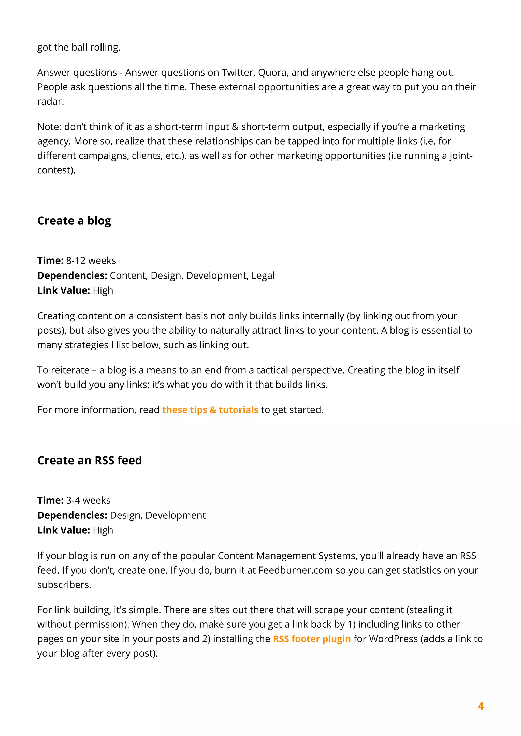4
got the ball rolling.
Answer questions - Answer questions on Twitter, Quora, and anywhere else people hang out.
People ask questions all the time. These external opportunities are a great way to put you on their
radar.
Note: don’t think of it as a short-term input & short-term output, especially if you’re a marketing
agency. More so, realize that these relationships can be tapped into for multiple links (i.e. for
different campaigns, clients, etc.), as well as for other marketing opportunities (i.e running a joint-
contest).
Create a blog
Time: 8-12 weeks
Dependencies: Content, Design, Development, Legal
Link Value: High
Creating content on a consistent basis not only builds links internally (by linking out from your
posts), but also gives you the ability to naturally attract links to your content. A blog is essential to
many strategies I list below, such as linking out.
To reiterate – a blog is a means to an end from a tactical perspective. Creating the blog in itself
won’t build you any links; it’s what you do with it that builds links.
For more information, read these tips & tutorials to get started.
Create an RSS feed
Time: 3-4 weeks
Dependencies: Design, Development
Link Value: High
If your blog is run on any of the popular Content Management Systems, you'll already have an RSS
feed. If you don't, create one. If you do, burn it at Feedburner.com so you can get statistics on your
subscribers.
For link building, it's simple. There are sites out there that will scrape your content (stealing it
without permission). When they do, make sure you get a link back by 1) including links to other
pages on your site in your posts and 2) installing the RSS footer plugin for WordPress (adds a link to
your blog after every post).
 