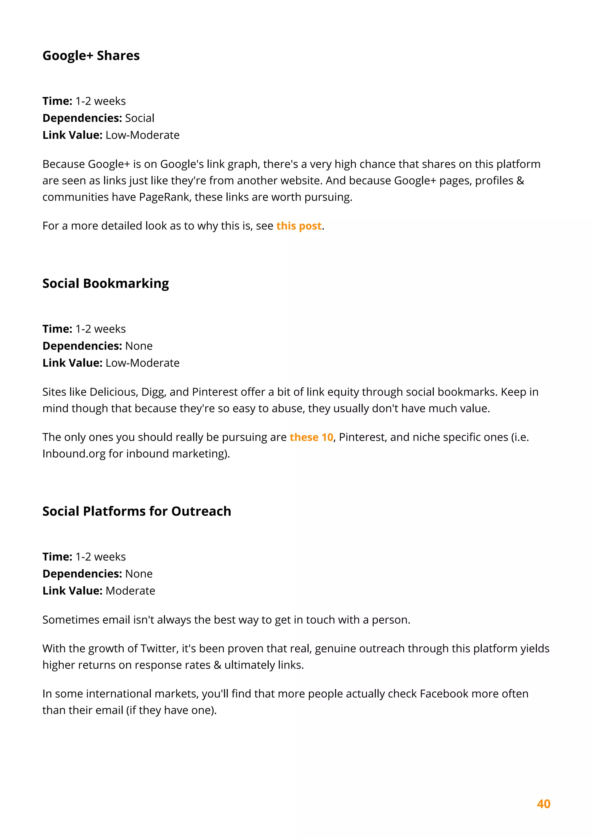 40
Google+ Shares
Time: 1-2 weeks
Dependencies: Social
Link Value: Low-Moderate
Because Google+ is on Google's link graph, there's a very high chance that shares on this platform
are seen as links just like they're from another website. And because Google+ pages, profiles &
communities have PageRank, these links are worth pursuing.
For a more detailed look as to why this is, see this post.
Social Bookmarking
Time: 1-2 weeks
Dependencies: None
Link Value: Low-Moderate
Sites like Delicious, Digg, and Pinterest offer a bit of link equity through social bookmarks. Keep in
mind though that because they're so easy to abuse, they usually don't have much value.
The only ones you should really be pursuing are these 10, Pinterest, and niche specific ones (i.e.
Inbound.org for inbound marketing).
Social Platforms for Outreach
Time: 1-2 weeks
Dependencies: None
Link Value: Moderate
Sometimes email isn't always the best way to get in touch with a person.
With the growth of Twitter, it's been proven that real, genuine outreach through this platform yields
higher returns on response rates & ultimately links.
In some international markets, you'll find that more people actually check Facebook more often
than their email (if they have one).
 