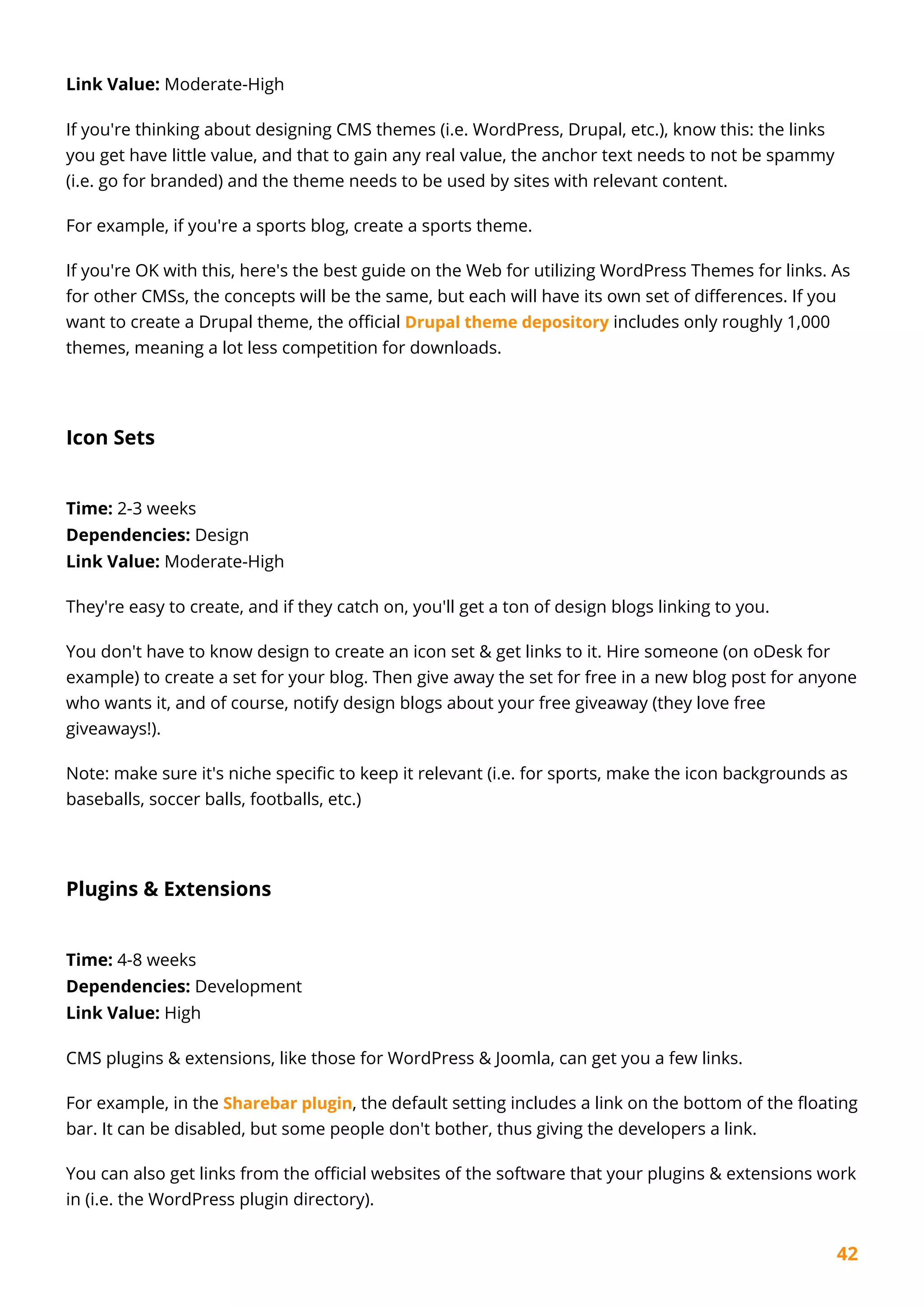 42
Link Value: Moderate-High
If you're thinking about designing CMS themes (i.e. WordPress, Drupal, etc.), know this: the links
you get have little value, and that to gain any real value, the anchor text needs to not be spammy
(i.e. go for branded) and the theme needs to be used by sites with relevant content.
For example, if you're a sports blog, create a sports theme.
If you're OK with this, here's the best guide on the Web for utilizing WordPress Themes for links. As
for other CMSs, the concepts will be the same, but each will have its own set of differences. If you
want to create a Drupal theme, the official Drupal theme depository includes only roughly 1,000
themes, meaning a lot less competition for downloads.
Icon Sets
Time: 2-3 weeks
Dependencies: Design
Link Value: Moderate-High
They're easy to create, and if they catch on, you'll get a ton of design blogs linking to you.
You don't have to know design to create an icon set & get links to it. Hire someone (on oDesk for
example) to create a set for your blog. Then give away the set for free in a new blog post for anyone
who wants it, and of course, notify design blogs about your free giveaway (they love free
giveaways!).
Note: make sure it's niche specific to keep it relevant (i.e. for sports, make the icon backgrounds as
baseballs, soccer balls, footballs, etc.)
Plugins & Extensions
Time: 4-8 weeks
Dependencies: Development
Link Value: High
CMS plugins & extensions, like those for WordPress & Joomla, can get you a few links.
For example, in the Sharebar plugin, the default setting includes a link on the bottom of the floating
bar. It can be disabled, but some people don't bother, thus giving the developers a link.
You can also get links from the official websites of the software that your plugins & extensions work
in (i.e. the WordPress plugin directory).
 