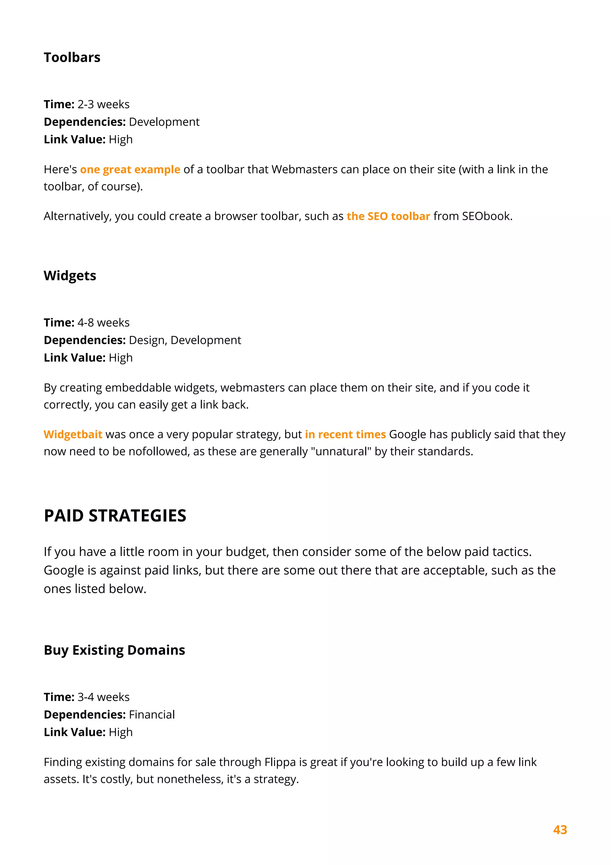43
Toolbars
Time: 2-3 weeks
Dependencies: Development
Link Value: High
Here's one great example of a toolbar that Webmasters can place on their site (with a link in the
toolbar, of course).
Alternatively, you could create a browser toolbar, such as the SEO toolbar from SEObook.
Widgets
Time: 4-8 weeks
Dependencies: Design, Development
Link Value: High
By creating embeddable widgets, webmasters can place them on their site, and if you code it
correctly, you can easily get a link back.
Widgetbait was once a very popular strategy, but in recent times Google has publicly said that they
now need to be nofollowed, as these are generally "unnatural" by their standards.
PAID STRATEGIES
If you have a little room in your budget, then consider some of the below paid tactics.
Google is against paid links, but there are some out there that are acceptable, such as the
ones listed below.
Buy Existing Domains
Time: 3-4 weeks
Dependencies: Financial
Link Value: High
Finding existing domains for sale through Flippa is great if you're looking to build up a few link
assets. It's costly, but nonetheless, it's a strategy.
 