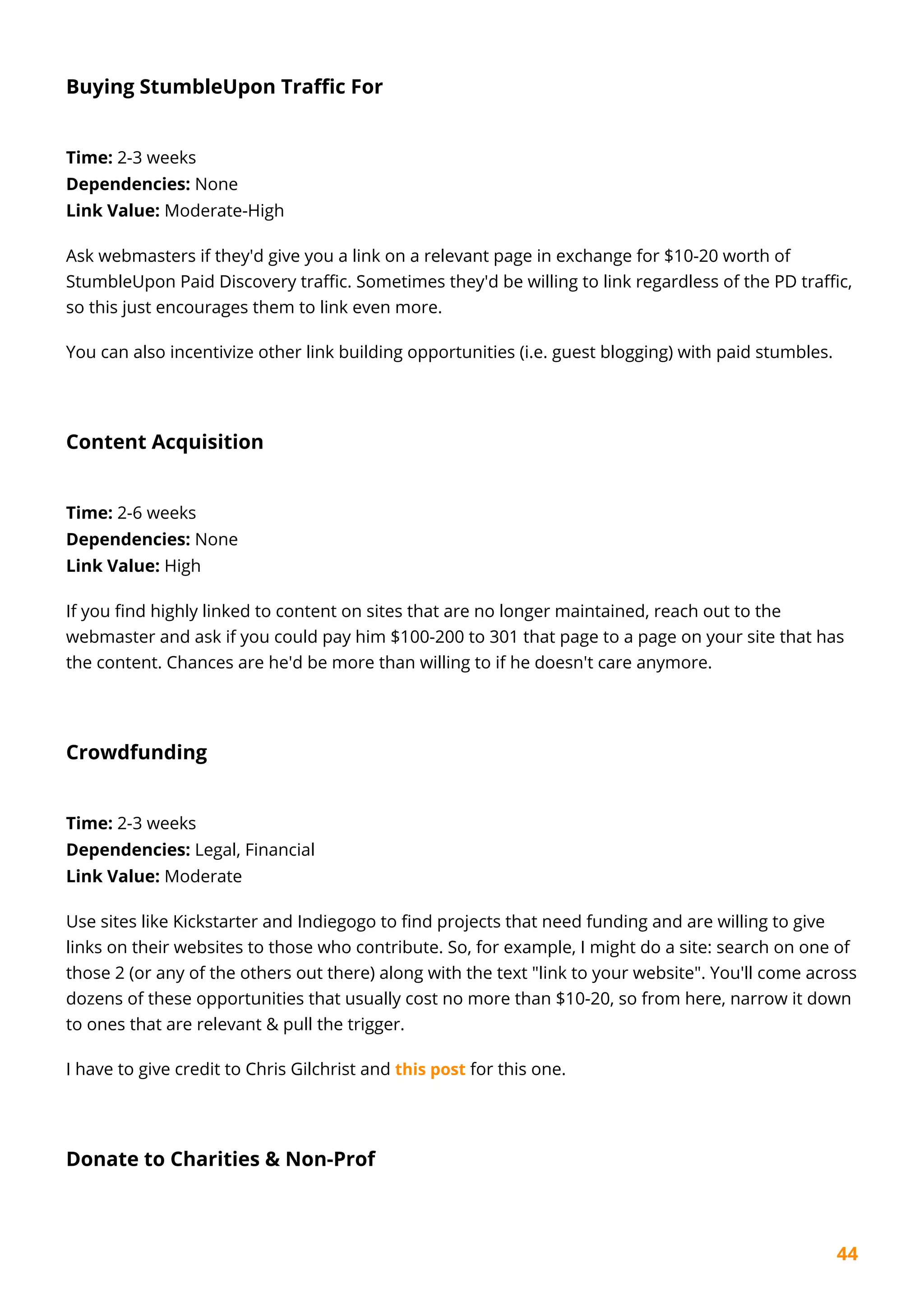 44
Buying StumbleUpon Traffic For
Time: 2-3 weeks
Dependencies: None
Link Value: Moderate-High
Ask webmasters if they'd give you a link on a relevant page in exchange for $10-20 worth of
StumbleUpon Paid Discovery traffic. Sometimes they'd be willing to link regardless of the PD traffic,
so this just encourages them to link even more.
You can also incentivize other link building opportunities (i.e. guest blogging) with paid stumbles.
Content Acquisition
Time: 2-6 weeks
Dependencies: None
Link Value: High
If you find highly linked to content on sites that are no longer maintained, reach out to the
webmaster and ask if you could pay him $100-200 to 301 that page to a page on your site that has
the content. Chances are he'd be more than willing to if he doesn't care anymore.
Crowdfunding
Time: 2-3 weeks
Dependencies: Legal, Financial
Link Value: Moderate
Use sites like Kickstarter and Indiegogo to find projects that need funding and are willing to give
links on their websites to those who contribute. So, for example, I might do a site: search on one of
those 2 (or any of the others out there) along with the text "link to your website". You'll come across
dozens of these opportunities that usually cost no more than $10-20, so from here, narrow it down
to ones that are relevant & pull the trigger.
I have to give credit to Chris Gilchrist and this post for this one.
Donate to Charities & Non-Prof
 